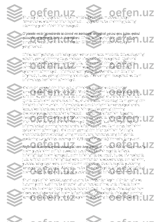 Shunday qilib, hujayralarni nafas olishidek favqulodda murakkab jarayon 
fermentlar va vitaminlar bilan bajariladi. Hujayralar nafas olishining jadalligi 
odamning yoshi o’tishi bilan pasayadi.
O’pkada va to’qimalarda kislorod va karbonat angidrid gazini qon bilan qabul 
qilinishi va qaytarib berish sharoitlari.   O’pka kapillyarlaridan oqib o’tadigan 
qonga O
2   ni qabul qilib olishi o’pkadan CO
2   ni ajratib chiqarilishi tufayli 
yengillashadi.
O’pka kapillyarlariga oqib kelayotgan venoz qoni katta miqdorda CO
2   saqlaganligi 
sababli, gemoglobinning O
2   ga nisbatan o’xshashligini pasaytiradi    Qachonki 
venoz qon alveolalarda CO
2   berilishi, O
2 ,    ning gemoglobinga   o’xshashligini    
oshiradi, bu esa qonni O
2   ga to’yinishini va vena qonining arterial qonga 
aylanishini ta’minlaydi. To’qimalar kapillyarlarida, aksincha, qon CO
2   bilan 
to’yinadi, bu esa gemoglobinning kislorodga   o’xshashligini    pasaytiradi va O
2   ni 
to’qimalarga berilishini ta’minlaydi.
Kislorodni gemoglobin bilan qabul qilinishiga qondagi vodorod ionlari 
konsentrasiyasi ham ta’sir ko’rsatadi. Vodorod ionlarini konsentrasiyasi qancha 
ko’p bo’lsa, gemoglobinning O
2     ga bo’lgano’xshashligi   shuncha kichik bo’ladi. 
Qonda CO
2   bosimi qancha past bo’lsa, shuncha katta miqdordagi O
2   ni gemoglobin
biriktirib olishi mumkin. To’qimalarda vodorod ionlarini konsentrasiyasi ancha 
katta, alveolalarda esa ancha kichikdir. Nihoyat, oksigemoglobinning 
dissosiasiyasiga harorat ta’sir ko’rsatadi. Haroratning ko’tarilishi faqatgina 
oksigemoglobinni dissosiyasini tezlashtirsa, lekin amalda kislorodni gemoglobin 
bilan birikish tezligiga ta’sir ko’rsatmaydi. Organlarni kuchli faoliyati paytida 
to’qimalardagi qonning harorati ancha ko’tariladi, bu esa O
2   ni qonga berilishini 
tezlashishini ta’minlaydi. Kislorodni gemoglobin bilan tashilishi fiziologik 
sharoitlarda (eritrositlardagi uning miqdori, tana haroratiga teng bo’lganida 
gavdaning tuz tarkibiga qaramay ph-7,35 teng bo’lganida) bir necha bor yuqori.
Nafas olish va qon aylanishining o’zaro bog’liqligi.   Ko’krak bo’shlig’idagi manfiy
bosim yurak ishini qo’llab-quvvatlab turadi. Nafas olish paytida ko’krak 
bo’shlig’idagi bosim kamayadi, qorin bo’shlig’ida esa ortadi, bu esa o’z navbatida 
juda ko’plab qorin bo’shlig’idagi vena tomirlaridan kovak venalarga qon kelishini, 
yurakka kelayotgan vena qoni miqdorini ortishini va diastola paytida yurakning 
kengayishini ta’minlaydi. Aksincha, nafas chiqarish paytida ko’krak bo’shlig’idagi
bosim ortadi, bu esa sistola paytida yurakning qondan bo’shashini ta’min etadi.
Shuni qayd qilish kerakki, agar chuqur nafas olingandan keyin oldindan og’iz va 
burunni yopib kuchli nafas chiqarish uchun harakat qilinsa unda o’pkada bosim 
atmosfera bosimidan jiddiy darajada baland bo’ladi. Bu paytda o’pkadagidan ham 
plevra varaqlari orasidagi bosim ko’tariladi. Bu o’z navbatida o’pkadagi qonning 
kamayishini, yurakda bosimning pasayishini, yurakning bo’shashini va katta qon  