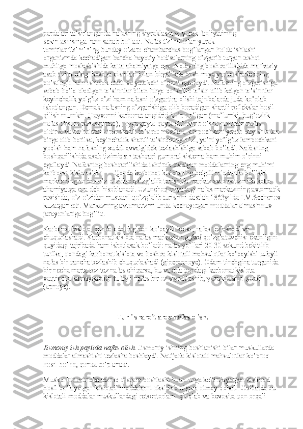 pardalari ta’sirlanganda nafasning siyraklashuvi yurak faoliyatining 
sekinlashishiga ham sabab bo’ladi. Nafas   tizimi   bilan yurak-
tomirlar   tizimining   bunday o’zaro chambarchas bog’langan holda ishlashi 
organizmda kechadigan barcha hayotiy hodisalarning o’zgarib turgan tashqi 
muhitga moslashishida katta ahamiyatga ega. Nafasning boshqarilishida markaziy 
asab tizimi ning    boshqa qismlari bilan birgalikda bosh miya yarim sharlarining 
po’stlog’i ham ishtirok etadi va yetakchi o’rinni egallaydi. Nafasning o’zgarishiga 
sabab bo’la oladigan ta’sirotlar bilan birga qo’shilib ta’sir qilib kelgan ta’sirotlar 
keyinchalik yolg’iz o’zi ham nafasni o’zgartira olishi tajribalarda juda ko’plab 
isbotlangan. Demak nafasning o’zgarishiga olib boradigan shartli reflekslar hosil 
qilish mumkin. Hayvonni karbonat angidrid ko’p bo’lgan (ma’lumki, bug’ozlik 
nafas olishni tezlashtiradi), joyga qayta-qayta olib kirib o’sha havodan nafas 
oldirsa va bu holatni biror shartli ta’sirot masalan, lampochkani yoqib quyish bilan 
birga olib borilsa, keyinchalik shartli ta’sirotning o’zi, ya’ni yo’lg’iz lampochkani 
yoqish ham nafasning xuddi avvalgidek tezlashishiga sabab bo’ladi. Nafasning 
boshqarilishida asab tizimi dan   tashqari gumoral sistema ham muhim o’rinni 
egallaydi. Nafasning boshqarilishida ishtirok etadigan moddalarning eng muhimi 
karbonat kislotasidir.            Qonda karbonat kislotaning belgili miqdorda bo’lishi 
markazning undan o’z-o’zidan qo’zg’alib turishida markaz avtomatizmida katta 
ahamiyatga ega deb hisoblanadi. Uzunchoq miyadagi nafas markazining avtomatik
ravishda, o’z-o’zidan mustaqil qo’zg’alib turishini dastlab 1863yilda I.M.Sechenov
kuzatgan edi. Markazning avtomatizmi unda kechayotgan moddalar almashinuv 
jarayonlariga bog’liq.
Karbonat kislota, qonda odatdagidan ko’payib ketsa, nafas tezlashadi va 
chuqurlashadi. Karbonat kislota nafas markazining   faol   qo’zg’atuvchisi ekanligini 
quyidagi tajribada ham isbotlasak bo’ladi: nafas yo’llari 20-30 sekund bekitilib 
turilsa, qondagi karbonat kislota va boshqa kislotali mahsulotlar ko’payishi tufayli 
nafas bir qancha tezlashib chuqurlashadi (giperapnoye). Odam tinchgina turganida 
bir necha marta tez-tez nafas chiqarsa, bu vaqtda qondagi karbonat kislota 
vaqtincha kamayganligi tufayli nafas bir oz siyraklashib, yuzakilashib qoladi 
(apnoye).
 
Turli sharoitlarda nafas olish.
 
Jismoniy ish paytida nafas olish.   Jismoniy ishning boshlanishi bilan muskullarda 
moddalar almashishi tezlasha boshlaydi. Natijada kislotali mahsulotlar ko’proq 
hosil bo’lib, qonda to’planadi.
Muskul bir muncha tezroq qisqara boshlashi bilan unga keltirilayotgan kislorod 
hosil bo’layotgan kislotali moddalarni oksidlab ulgura olmay qoladi. Oqibatda bu 
kislotali moddalar muskullardagi retseptorlarni qitiqlab va bevosita qon orqali  