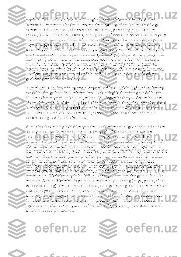 paydo bo’ladi, ko’z xiralashib, quloq og’ir tortadi, o’pkaning tiriklik sig’imi 
kamayadi. Barometrik bosimi pasaygan sharoitga organizm faol moslashishga 
harakat qiladi. Jumladan, qon aylanishi tezlashadi, yurakning minutlik hajmi 
oshadi, qonda eritrotsitlar, demak, gemoglobin ko’payadi, miya va boshqa hayotiy 
muhim organlarning qon bilan ta’minlanishi kuchayadi. Bu moslanish jarayonlari 
hayvon toqqa chiqa boshlashi bilan kuzatila borib, ma’lum chegaragacha davom 
etadi. Hayvon atmosfera bosimi past joyda uzoq yashasa, organizmdagi jarayonlar 
ana shu past bosim sharoitiga moslashadi (adaptatsiya). Organizmdagi jarayonlar 
buzilmasligi uchun balandlikka-toqqa asta-sekinlik bilan ko’tarilish maqsadga 
muvofiqdir. Bunda organizmda moslanish jarayonlari ro’y berib, ulguradi va 
hayotiy jarayonlarning deyarli buzilmasligi ta’minlanadi. Dengiz sathidan pastga 
tushilgan sari, atmosfera bosimi ortib boradi. Bunday sharoitda qonda erigan 
gazlarning miqdori ham ko’payadi.                                                            
Yuqori atmosfera bosimining organizmga ta’siri havo tarkibidagi turli gazlarning 
parsial bosimiga bog’liq, jumladan, havo tarkibidagi kislorodning parsial bosimi 
bir atmosferaga yetsa, nafas ritmi, chuqurligi o’zgara boshlaydi. Ayrim hollarda 
kislorodning toksik ta’siri tufayli nafas bir muncha tezlashib, o’pka ventilyatsiyasi 
kuchayadi. Kislorodning parsial bosimi haddan tashqari oshib ketsa, organizmda 
turli-tuman o’zgarishlar vujudga kelib, hayvonni titroq bosadi va boshqa bir 
qancha ko’ngilsiz hollar ro’y beradi.
Atmosfera bosimining oshishiga yarasha qonda erigan azot gazining miqdori ham 
ko’payib boradi. Erigan azotning bir qismi yog’ to’qimalariga o’tadi, nerv 
to’qimasi yog’ga boy bo’lganligi sababli    bir qism azot    unga ham o’tadi. 
Chuqurliklarga tushilganda qonda va boshqa to'qimalarda azotning ko’payishi o’z-
o’zidan organizmda ko’ngilsiz hodisalarni hech bir keltirib chiqarmaydi, ammo 
barometrik bosim baland joydan    birdaniga yuqoriga ko’tarilish hayot uchun ancha
xavflidir. Gap shundaki, yuqoriga ko’tarilgan sari qonda va boshqa to'qimalarda 
erigan ortiqcha azot asta-sekin gaz holatiga o’tib, to'qimalardan chiqib keta 
boshlaydi. Yuqoriga birdan tezlik bilan chiqariladigan bo’lsa, organizmda erigan 
ortiqcha azot ko’plab gaz holatiga o’tib, to’la chiqib ketishiga ulgurmay qoladi va 
qonda gaz pufakchalari paydo bo’ladi, bular mayda qon tomirlariga tiqilib qolishi 
mumkin. Azot pufakchalari hayot uchun muhim organlarning (miya, yurak, o’pka 
va boshqalarning) tomirlariga tiqilib qolsa, bu organlarning qon bilan ta’minlanishi
buzilib, hayvon halok bo’lishi mumkin. Bundan tashqari nerv to'qimalaridan 
chiqishga ulgurolmay qolgan gaz pufakchalari qattiq og’riqqa ham sabab bo’ladi 
(vodolazlarda kesson kasali). Qayd qilinganlardan ko’rinib turibdiki, chuqur 
joylarda atmosfera bosimi yuqori bo’lgandan so’ng, yuqoriga asta-sekinlik bilan 
chiqish maqsadga muvofiqdir. 