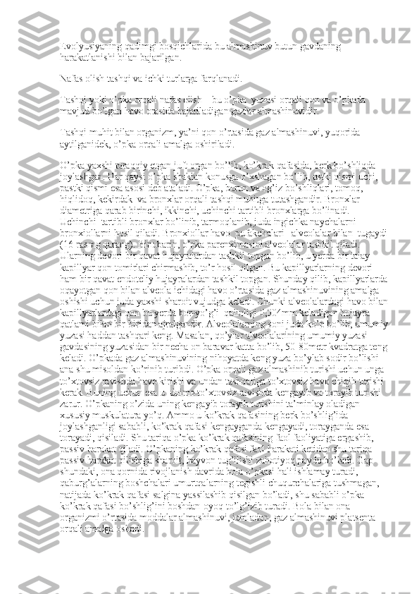 Evolyusiyaning qadimgi bosqichlarida bu almashinuv butun gavdaning 
harakatlanishi bilan bajarilgan.
Nafas olish tashqi va ichki turlarga farqlanadi.
Tashqi yoki o’pka orqali nafas olish – bu o’pka    yuzasi orqali qon va o’pkada 
mavjud bo’lgan havo orasida bajariladigan gazlar almashinuvidir.
Tashqi muhit bilan organizm, ya’ni qon o’rtasida gaz almashinuvi, yuqorida 
aytilganidek, o’pka orqali amalga oshiriladi.
O’pka yaxshi taraqqiy etgan juft organ bo’lib, ko’krak qafasida, berk bo’shliqda 
joylashgan. Har qaysi o’pka shaklan konusga o’xshagan bo’lib, ustki qismi uchi, 
pastki qismi esa asosi deb ataladi. O’pka, burun va og’iz bo’shliqlari, tomoq, 
hiqlidoq, kekirdak    va bronxlar orqali tashqi muhitga tutashgandir. Bronxlar 
diametriga qarab birinchi, ikkinchi, uchinchi tartibli bronxlarga bo’linadi. 
Uchinchi    tartibli bronxlar bo’linib, tarmoqlanib, juda ingichka naychalarni –
bronxiollarni hosil qiladi. Bronxiollar havo    pufakchalari –alveolalar bilan    tugaydi
(16-rasmg qarang). Binobarin, o’pka parenximasini alveolalar tashkil qiladi. 
Ularning devori bir qavat hujayralardan tashkil topgan bo’lib, u yerda bir talay 
kapillyar qon tomirlari chirmashib, to’r hosil qilgan. Bu kapillyarlarning devori 
ham bir qavat endoteliy hujayralardan tashkil topgan. Shunday qilib, kapillyarlarda
oqayotgan qon bilan alveola ichidagi havo o’rtasida gaz almashinuvining amalga 
oshishi uchun juda yaxshi sharoit vujudga keladi. Chunki alveolalardagi havo bilan
kapillyarlardagi qon bu yerda bor-yo’g’i    qalinligi 0,004mm keladigan hujayra 
qatlami bilan bir-biridan ajralgandir. Alveolalarning soni juda ko’p bo’lib, umumiy
yuzasi haddan tashqari keng. Masalan, qo’ylar alveolalarining umumiy yuzasi 
gavdasining yuzasidan bir necha on baravar katta bo’lib, 50-80metr kvadratga teng
keladi. O’pkada gaz almashinuvining nihoyatda keng yuza bo’ylab sodir bo’lishi 
ana shu misoldan ko’rinib turibdi. O’pka orqali gaz almashinib turishi uchun unga 
to’xtovsiz ravishda havo kirishi va undan tashqariga to’xtovsiz havo chiqib turishi 
kerak. Buning uchun esa u    doimo to’xtovsiz ravishda kengayib va torayib turishi 
zarur. O’pkaning o’zida uning kengayib torayib turishini ta’minlay oladigan 
xususiy muskulatura yo’q. Ammo u ko’krak qafasining berk bo’shlig’ida 
joylashganligi sababli, ko’krak qafasi kengayganda kengayadi, torayganda esa 
torayadi, qisiladi. Shu tariqa o’pka ko’krak qafasining faol faoliyatiga ergashib, 
passiv harakat qiladi. O’pkaning ko’krak qafasi faol harakati ketidan shu tariqa 
passiv harakat qilishiga sharoit, hayvon tug’ilishi zahotiyoq paydo bo’ladi. Gap    
shundaki, ona qornida rivojlanish davrida bola o’pkasi hali ishlamay turadi, 
qaburg’alarning boshchalari umurtqalarning tegishli chuqurchalariga tushmagan, 
natijada ko’krak qafasi salgina yassilashib qisilgan bo’ladi, shu sababli o’pka 
ko’krak qafasi bo’shlig’ini boshdan-oyoq to’lg’izib turadi. Bola bilan ona 
organizmi o’rtasida moddalar almashinuvi, jumladan, gaz almashinuvi platsenta 
orqali amalga oshadi. 