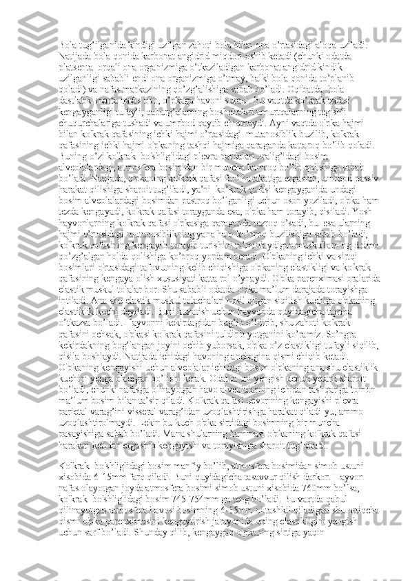 Bola tug’ilganida kindigi uzilgan zahoti bola bilan ona o’rtasidagi aloqa uziladi. 
Natijada bola qonida karbonat angidrid miqdori oshib ketadi (chunki odatda 
platsenta    orqali ona organizmiga o’tkaziladigan karbonat angidrid kindik 
uzilganligi sababli endi ona organizmiga o’tmay, balki bola qonida to’planib 
qoladi) va nafas markazining qo’zg’alishiga sabab bo’ladi. Oqibatda    bola 
dastlabki marta nafas olib, o’pkaga havoni suradi. Bu vaqtda ko’krak qafasi 
kengayganligi tufayli, qaburg’alarning boshchalari umurtqalarning tegishli 
chuqurchalariga tushadi va umrbod qaytib chiqmaydi. Ayni vaqtda o'pka hajmi 
bilan ko'krak qafasining ichki hajmi o’rtasidagi    mutanosiblik buzilib, ko'krak 
qafasining ichki hajmi o'pkaning tashqi hajmiga qaraganda kattaroq bo’lib qoladi. 
Buning o’zi ko'krak    bo'shlig'idagi plevra pardalari oralig’idagi bosim 
alveolalardagi, atmosfera bosimidan bir muncha kamroq bo’lib qolishiga sabab 
bo’ladi. Natijada, o'pkaning ko'krak qafasi faol harakatiga ergashib, umrbod passiv
harakat qilishiga sharoit tug’iladi, ya’ni    ko’krak qafasi kengayganida undagi 
bosim alveolalardagi bosimdan pastroq bo’lganligi uchun oson yoziladi, o'pka ham
tezda kengayadi, ko'krak qafasi torayganda esa, o'pka ham torayib, qisiladi. Yosh 
hayvonlarning ko'krak qafasi o'pkasiga qaraganda tezroq o’sadi, bu    esa ularning 
hajmi o’rtasidagi mutanosiblikning yana ham ko’proq buzilishiga sabab bo’ladi, 
ko'krak qafasining kengayib-torayib turishini ta’minlaydigan muskullarning doimo
qo’zg’algan holda qolishiga ko’proq yordam beradi. O'pkaning ichki va sirtqi 
bosimlari o'rtasidagi tafovutning kelib chiqishiga o'pkaning elastikligi va ko'krak 
qafasining kengaya olish xususiyati katta rol o’ynaydi. O'pka parenximasi oralarida
elastik muskul tolalar bor. Shu sababli odatda o'pka ma’lum darajada torayishga 
intiladi. Ana shu elastik muskul tolachalari hosil qilgan siqilish kuchiga o'pkaning 
elastiklik kuchi deyiladi. Buni kuzatish uchun hayvonda quyidagicha tajriba 
o’tkazsa bo’ladi. Hayvonni kekirdagidan bug’ib o’ldirib, shu zahoti ko'krak 
qafasini ochsak, o'pkasi ko'krak qafasini tuldirib yotganini ko’ramiz. So’ngra 
kekirdakning bog’langan joyini ochib yuborsak, o'pka o’z elastikligi tufayli siqilib,
qisila boshlaydi. Natijada ichidagi havoning anchagina qismi chiqib ketadi. 
O'pkaning kengayishi uchun alveolalar ichidagi bosim o'pkaning ana shu elastiklik 
kuchini yenga oladigan bo’lishi kerak. Odatda uni yengish uchun yetarli sharoit 
bo’ladi, chunki nafasga olinayotgan havo alveolalarning ichidan tashqariga tomon 
ma’lum bosim bilan ta’sir qiladi. Ko'krak qafasi devorining kengayishi plevra 
parietal varag’ini visseral varag’idan uzoqlashtirishga harakat qiladi-yu, ammo 
uzoqlashtirolmaydi. Lekin bu kuch o'pka sirtidagi bosimning bir muncha 
pasayishiga sabab bo’ladi. Mana shularning hammasi o'pkaning ko'krak qafasi 
harakati ketidan ergashib kengayishi va torayishiga sharoit tug’diradi.
Ko'krak    bo'shlig'idagi bosim manfiy bo’lib, atmosfera bosimidan simob ustuni 
xisobida 6-15mm farq qiladi. Buni quyidagicha tasavvur qilish darkor. Hayvon 
nafas olayotgan joyda atmosfera bosimi simob ustuni xisobida 760mm bo’lsa, 
ko'krak    bo'shlig'idagi bosim 745-754mm ga teng bo’ladi. Bu vaqtda qabul    
qilinayotgan atmosfera havosi bosimning 6-15mm ni tashkil qiladigan shu ortiqcha
qismi o'pka parenximasini kengaytirish jarayonida uning elastikligini yengish 
uchun sarf bo’ladi. Shunday qilib, kengaygan o'pkaning sirtiga yaqin  