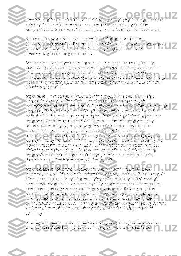 alveolalardagi bosim ko'krak bo'shlig'i (plevralar oralig’i)dagi bosimga    tenglashib 
qoladi, ya’ni bosimlar muvozanati vujudga keladi, ana shu paytda o'pka 
kengayishdan to’xtaydi va so’ngra uning siqilishi nafas chiqarilishi boshlanadi.
Ko'krak qafasining devori teshilib, plevralar oralig’iga havo kiritilsa 
(pnevmotoraks), ko'krak qafasi teshilgan tomondagi o'pka harakat qilmay qo’yadi. 
Chunki bu vaqtda ko’krak bo'shlig'i (o'pkaning sirti)dagi bosim bilan 
alveolalardagi bosim tenglashib    qoladi.
Monometrni rezina naycha orqali igna bilan ulab, ignani ko'krak qafasining 
devoridan ko'krak bo'shlig'iga kiritish yo’li bilan plevralar oraligidagi bosimni 
o’lchasa bo’ladi. Shunday qilib, tashqi nafas olishni amalga oshirish uchun, 
o'pkaga havo kirib va undan tashqariga chiqib turishi kerak. O'pkaga havo olishga, 
nafas olish (inspiratsiya), undan tashqariga havo chiqarishga esa nafas chiqarish 
(ekspiratsiya) deyiladi.
Nafas olish   – inspiratsiya ko'krak qafasining eniga, bo’yiga va balandligiga 
kengayishi xisobiga sodir bo’ladi. Jumladan, nafas olinayotgan paytda 
qaburg’alararo tashqi tishsimon muskullar qisqarishi natijasida ko'krak qafasi eniga
kengaysa, diafragmaning qorin bo'shlig'i tomon tortilib, konus shakliga o’tishi 
natijasida bo’yiga, tosh suyagining pastga tushishi xisobiga balandligiga tomon 
kengayadi. Oqibatda ko'krak qafasining ketidan o'pka ham kengayib, uning 
ichidagi bosim pasayadi, natijada unga havo so’rib olinadi. Havo so’rilishi 
o'pkaning batamom kengayib, ichidagi bosim atmosfera bosimi bilan 
tenglashguncha davom etadi. Nafas olinayotganda ko'krak qafasining eniga faol 
kengayishi tufayli ko'krak    bo'shlig'idagi bosim sezilarli darajada,masalan, yirik 
hayvonlarda (simob ustuni xisobida) 30-50mm gacha pasayib ketadi. Natijada 
o'pkaning kengayishi uchun juda yaxshi imkon tug’iladi. Ko'krak qafasining 
kengayishida ishtirok etadigan muskullarga (masalan, qaburg’alararo tashqi 
tishsimon muskullar) inspirator muskullar deyiladi.
Nafas chiqarish   –ekspiratsiya. Nafas olish, ya’ni havoni o'pkaga so’rish –
inspiratsiya tugashi bilanoq nafas chiqarish ekspitatsiya boshlanadi. Nafas tugashi 
bilanoq qaburg’alar    o’z    og’irligi va to’g’aylarning elastikligi tufayli avvalgi,    
holatini egallashga intilib siqila boshlaydi. Qaburg’alararo tishsimon muskullar 
ham qisqarib, qaburg’alarning siqilishiga yordam beradi. Shuning natijasida 
ko'krak qafasi va unga ergashib o'pka ham toraya boshlaydi. Bu vaqtda qorin 
bo'shlig'idagi organlarning bosimi tufayli, diafragma ko'krak bo'shlig'i tomon 
egilib, qavariq holatga o’tadi. To’sh suyagi esa, avvalgi vaziyatini egallaydi, mana 
shularning hammasi ko'krak qafasining bo’yiga va balandligiga torayishini 
ta’minlaydi.
Shunday qilib, har tomondan ko'krak qafasining torayishi oqibatida, o'pka ham 
torayib, nafas chiqariladi. Qaburg’alarning siqilishi va shu tariqa ko'krak  