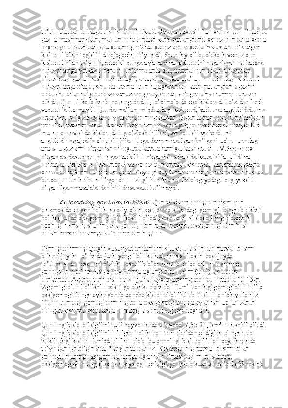 to ’ qimalardan   o ' pkaga   toshishdir .  O ' pkada   alveola   havosi   bilan   venoz   qon   o ’ rtasida
gaz     almashinar   ekan ,  ma ’ lum   miqdordagi   karbonat   angidrid   venoz   qondan   alveola
havosiga   o ’ tkaziladi ,  shu   vaqtning   o ’ zida   venoz   qon   alveola   havosidan   o ’ tadigan  
kislorod   bilan   tegishli   darajagacha   to ’ yinadi .  Shunday   qilib ,  o ' pkada   venoz   qon  
kislorod   bilan   to ’ yinib ,  arterial   qonga   aylanadi   va   kislorodni   organizmning   barcha  
hujayralariga   yetkazib   beradi .  To ’ qimalarda   esa ,  arterial   qon   bilan   hujayralar  
o ’ rtasidagi   gaz   almashinuvi   tufayli ,  arterial   qondan   ma ’ lum   miqdordagi   kislorod  
hujayralarga   o ’ tadi ,  shunda   arterial   qon   hujayralardan   karbonat   angidrid   gazini  
olib ,  shu   bilan   to ’ yinadi   va   venoz   qonga   aylanadi ,  so ’ ngra   o ' pka   tomon   harakat  
qiladi .  Qon   o ' pkada   karbonat   angidridni ,  to ’ qimalarda   esa   kislorodni   o ’ zidan   hech  
vaqt   to ’ la   bermaydi .  Qonda   ma ’ lum   miqdordagi   kislorod ,  karbonat   angidrid   doimo  
organizm   bo ’ ylab   aylanib   yuradi .  Qonning gazlari deganda ham qonda bo’ladigan 
ana shu gazlar nazarda tutiladi. Organizmda kechayotgan oksidlanish jarayonlari 
muqarrar ravishda kislorodning o’zlashtirilishi, sarflanishi va karbonat 
angidridning ajralib chiqishi bilan birga davom etadigan bo’lgani uchun qondagi 
ana shu gazlarni o’rganish nihoyatda katta ahamiyat kasb etadi. I.M.Sechenov 
o’tgan asrdayoq qonning gaz tarkibini o’rganish sohasida katta ishlar qildi va 
oqibatda birinchi bo’lib arterial va venoz qonlaridagi kislorod, karbonat angidrid 
va azot miqdorini to’g’ri aniqladi. Keyingi paytlarda qonning gaz tarkibini boshqa 
bir qator olimlar ham o’rgandi. Hozirgi kunda buni fiziologiyadagi eng yaxshi 
o’rganilgan masalalardan biri desa xato bo’lmaydi.
               Kislorodning qon bilan tashilishi.   Qonda kislorodning bir qismi qon 
plazmasida erigan holda, asosiy qismi esa eritrotsitlardagi gemoglobinga birikkan 
holda (bunda oksigemoglobin hosil bo’ladi) tashiladi. Kislorodning plazmada 
nechog’li erishi, shuningdek gemoglobin bilan birikib, oksigemoglobin hosil 
qilishi parsial bosimga ko’p jihatdan bog’liq.
Gemoglobinning ajoyib xususiyatlaridan biri shuki, u kislorodni parsial bosimi 
baland joyda –o’pkada juda yengil biriktiradi, parsial bosim past joyda –
to’qimalarda      esa    uni o’zidan osonlik bilan ajratib chiqaradi. Bir gramm 
gemoglobin to’liq oksigemoglobinga aylanganda 1,34ml(dm 3
) kislorodni 
biriktiradi. Agarda turli qishloq xo’jalik hayvonlarining qonida o’rtacha 13-15gr.
%gemoglobin bo’lishini xisobga olsak, o'pkada 100ml qondagi gemoglobin to’liq 
oksigemoglobinga aylanganda qancha kislorod biriktirib olishini aniqlay olamiz. 
100ml qondagi gemoglobinning to’la oksigemoglobinga aylanishi uchun zarur 
bo’lgan kislorod miqdoriga qonning kislorod sig’imi deyiladi.
Qonning kislorod sig’imi turli hayvonlarda o’rtacha17,32-20,0sm 3
  ni tashkil qiladi.
Qonning kislorod sig’imini bilgan holda qon tomirlaridan endigina olingan qon 
tarkibidagi kislorod miqdorini aniqlab, bu qonning    kislorod bilan qay darajada 
to’yinganligi to’g’risida fikr yurita olamiz. Kislorodning parsial bosimi bilan 
gemoglobinning oksigemoglobinga aylanishi o’rtasidagi munosabatni, 
oksigemoglobinning dissotsiatsiya egri chizig’iga qarab kuzatsa bo’ladi(28-rasm). 