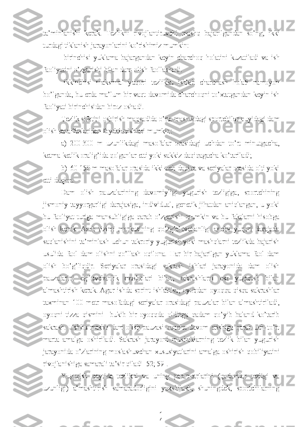 1
7ta’minlanishi   kerak.   Tezlikni   rivojlantiruvchi   mashq   bajarilgandan   so’ng,   ikki
turdagi tiklanish jarayonlarini ko’rishimiz mumkin:
-birinchisi   yuklama   bajargandan   keyin   charchoq   holatini   kuzatiladi   va   ish
faoliyatini o’zgarishi bilan dam olish faollashadi.
-ikkinchisi   maksimal   yuqori   tezlikka   ishlab   charchash   holati   namoyon
bo’lganda, bu erda ma’lum bir vaqt davomida charchoqni to’xtatgandan keyin ish
faoliyati birinchisidan biroz oshadi.
Tezlik sifatini oshirish maqsadida o’rta masofadagi sportchilar quyidagi dam
olish tanaffuslaridan foydalanishlari mumkin:
a) 200-300   m   uzunlikdagi   masofalar   orasidagi   uchdan   to’rt   minutgacha,
ketma-ketlik oralig’ida qolganlar etti yoki sakkiz daqiqagacha ko’tariladi;
b) 60-150 m masofalar orasida ikki-uch daqiqa va seriyalar orasida olti yoki
etti daqiqa.
Dam   olish   pauzalarining   davomiyligi   yugurish   tezligiga,   sportchining
jismoniy   tayyorgarligi   darajasiga,   individual,   genetik   jihatdan   aniqlangan,   u   yoki
bu  faoliyat   turiga   mansubligiga   qarab   o’zgarishi   mumkin   va  bu   faktlarni   hisobga
olish   kerak.   Asab   tizimi   markazining   qo’zg’aluvchanligi   ancha   yuqori   darajada
saqlanishini  ta’minlash uchun takroriy yugurish yoki  mashqlarni  tezlikda bajarish
usulida   faol   dam   olishni   qo’llash   oqilona.   Har   bir   bajarilgan   yuklama   faol   dam
olish   bo’g’liqdir.   Seriyalar   orasidagi   sakrash   ishlari   jarayonida   dam   olish
pauzalarini   egiluvchanlik   mashqlari   bilan,   sakrashlarni   esa   yugurish   bilan
almashtirish   kerak.   Agar   ishda   sprint   ishlatilsa,   oyoqdan   oyoqqa   qisqa   sakrashlar
taxminan   100   metr   masofadagi   seriyalar   orasidagi   pauzalar   bilan   almashtiriladi,
oyoqni   tizza   qismini     bukib   bir   oyoqqda   oldinga   qadam   qo’yib   baland   ko’tarib
sakrash.   Ushbu   mashq   dam   olish   pauzasi   qancha   davom   etishiga   qarab   uch-to’rt
marta   amalga   oshiriladi.   Sakrash   jarayoni   mushaklarning   tezlik   bilan   yugurish
jarayonida o’zlarining moslashuvchan  xususiyatlarini  amalga oshirish qobiliyatini
rivojlanishiga samarali ta’sir qiladi [52; 59].
Yugurish   paytida   tezlikni   va   uning   parametrlarini   (qadamlar   tezligi   va
uzunligi)   almashtirish   samaradorligini   yaxshilash,   shuningdek,   sportchilarning 