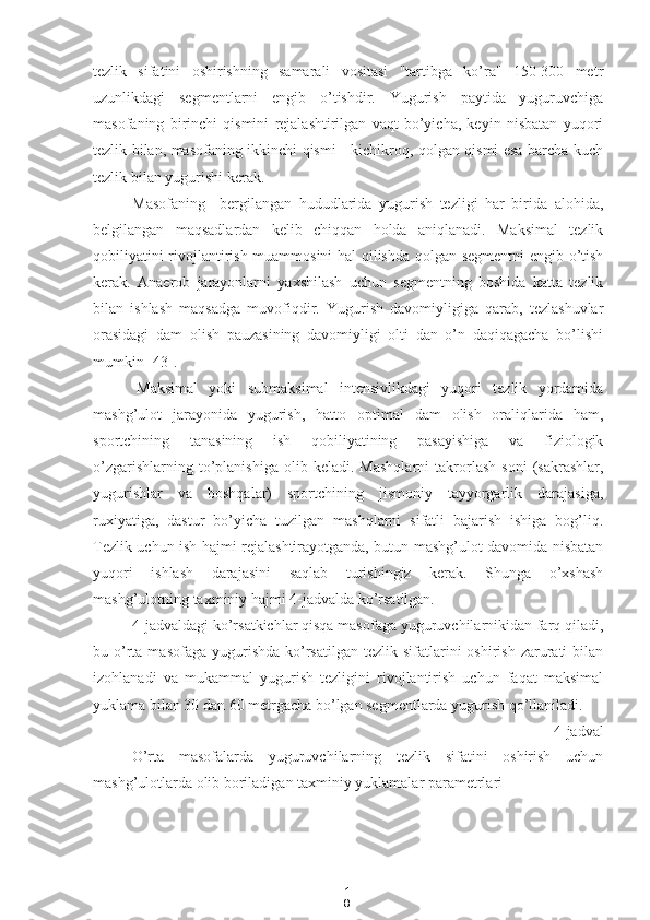 1
8tezlik   sifatini   oshirishning   samarali   vositasi   "tartibga   ko’ra"   150-300   metr
uzunlikdagi   segmentlarni   engib   o’tishdir.   Yugurish   paytida   yuguruvchiga
masofaning   birinchi   qismini   rejalashtirilgan   vaqt   bo’yicha,   keyin   nisbatan   yuqori
tezlik bilan, masofaning ikkinchi qismi - kichikroq, qolgan qismi esa barcha kuch
tezlik bilan yugurishi kerak.
Masofaning     bergilangan   hududlarida   yugurish   tezligi   har   birida   alohida,
belgilangan   maqsadlardan   kelib   chiqqan   holda   aniqlanadi.   Maksimal   tezlik
qobiliyatini rivojlantirish muammosini hal qilishda qolgan segmentni engib o’tish
kerak.   Anaerob   jarayonlarni   yaxshilash   uchun   segmentning   boshida   katta   tezlik
bilan   ishlash   maqsadga   muvofiqdir.   Yugurish   davomiyligiga   qarab,   tezlashuvlar
orasidagi   dam   olish   pauzasining   davomiyligi   olti   dan   o’n   daqiqagacha   bo’lishi
mumkin [43].
Maksimal   yoki   submaksimal   intensivlikdagi   yuqori   tezlik   yordamida
mashg’ulot   jarayonida   yugurish,   hatto   optimal   dam   olish   oraliqlarida   ham,
sportchining   tanasining   ish   qobiliyatining   pasayishiga   va   fiziologik
o’zgarishlarning   to’planishiga   olib   keladi.  Mashqlarni   takrorlash   soni   (sakrashlar,
yugurishlar   va   boshqalar)   sportchining   jismoniy   tayyorgarlik   darajasiga,
ruxiyatiga,   dastur   bo’yicha   tuzilgan   mashqlarni   sifatli   bajarish   ishiga   bog’liq.
Tezlik uchun ish hajmi rejalashtirayotganda, butun mashg’ulot davomida nisbatan
yuqori   ishlash   darajasini   saqlab   turishingiz   kerak.   Shunga   o’xshash
mashg’ulotning taxminiy hajmi 4-jadvalda ko’rsatilgan.
4-jadvaldagi ko’rsatkichlar qisqa masofaga yuguruvchilarnikidan farq qiladi,
bu o’rta  masofaga  yugurishda  ko’rsatilgan  tezlik  sifatlarini   oshirish  zarurati   bilan
izohlanadi   va   mukammal   yugurish   tezligini   rivojlantirish   uchun   faqat   maksimal
yuklama bilan 30 dan 60 metrgacha bo’lgan segmentlarda yugurish qo’llaniladi.
4-jadval
O’rta   masofalarda   yuguruvchilarning   tezlik   sifatini   oshirish   uchun
mashg’ulotlarda olib boriladigan taxminiy yuklamalar parametrlari 