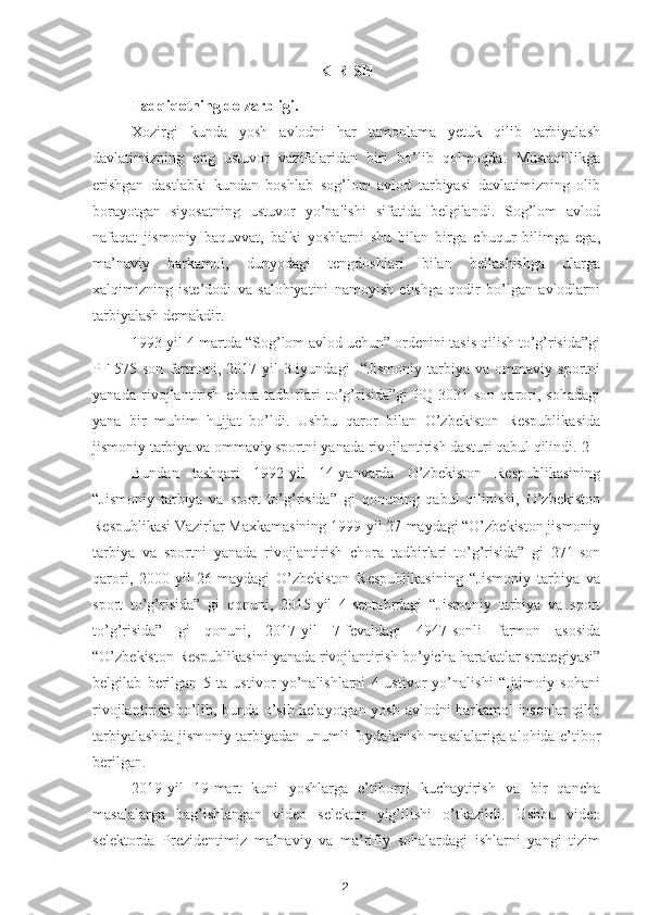 2KIRISH
Tadqiqotning dolzarbligi. 
Xozirgi   kunda   yosh   avlodni   har   tamonlama   yetuk   qilib   tarbiyalash
davlatimizning   eng   ustuvor   vazifalaridan   biri   bo’lib   qolmoqda.   Mustaqillikga
erishgan   dastlabki   kundan   boshlab   sog’lom   avlod   tarbiyasi   davlatimizning   olib
borayotgan   siyosatning   ustuvor   yo’nalishi   sifatida   belgilandi.   Sog’lom   avlod
nafaqat   jismoniy   baquvvat,   balki   yoshlarni   shu   bilan   birga   chuqur   bilimga   ega,
ma’naviy   barkamol,   dunyodagi   tengdoshlari   bilan   bellashishga   ularga
xalqimizning   iste’dodi   va   salohiyatini   namoyish   etishga   qodir   bo’lgan   avlodlarni
tarbiyalash demakdir.
1993-yil 4-martda “Sog’lom avlod uchun” ordenini tasis qilish to’g’risida”gi
PF-575-son   farmoni,  2017-yil   3-iyundagi     “Jismoniy   tarbiya   va  ommaviy   sportni
yanada   rivojlantirish   chora-tadbirlari   to’g’risida”gi   PQ-3031-son   qarori,   sohadagi
yana   bir   muhim   hujjat   bo’ldi.   Ushbu   qaror   bilan   O’zbekiston   Respublikasida
jismoniy tarbiya va ommaviy sportni yanada rivojlantirish dasturi qabul qilindi.[2]
Bundan   tashqari   1992-yil   14-yanvarda   O’zbekiston   Respublikasining
“Jismoniy   tarbiya   va   sport   to’g’risida”   gi   qonuning   qabul   qilinishi,   O’zbekiston
Respublikasi Vazirlar Maxkamasining 1999-yil 27-maydagi “O’zbekiston jismoniy
tarbiya   va   sportni   yanada   rivojlantirish   chora   tadbirlari   to’g’risida”   gi   271-son
qarori,   2000-yil   26-maydagi   O’zbekiston   Respublikasining   “Jismoniy   tarbiya   va
sport   to’g’risida”   gi   qonuni,   2015-yil   4-sentabrdagi   “Jismoniy   tarbiya   va   sport
to’g’risida”   gi   qonuni,   2017-yil   7-fevaldagi   4947-sonli   farmon   asosida
“O’zbekiston Respublikasini yanada rivojlantirish bo’yicha harakatlar strategiyasi”
belgilab   berilgan   5   ta   ustivor   yo’nalishlarni   4-ustivor   yo’nalishi   “Ijtimoiy   sohani
rivojlantirish bo’lib, bunda o’sib kelayotgan yosh avlodni barkamol insonlar qilib
tarbiyalashda jismoniy tarbiyadan unumli foydalanish masalalariga alohida e’tibor
berilgan. 
2019-yil   19-mart   kuni   yoshlarga   e’tiborni   kuchaytirish   va   bir   qancha
masalalarga   bag’ishlangan   video   selektor   yig’ilishi   o’tkazildi.   Ushbu   video
selektorda   Prezidentimiz   ma’naviy   va   ma’rifiy   sohalardagi   ishlarni   yangi   tizim 