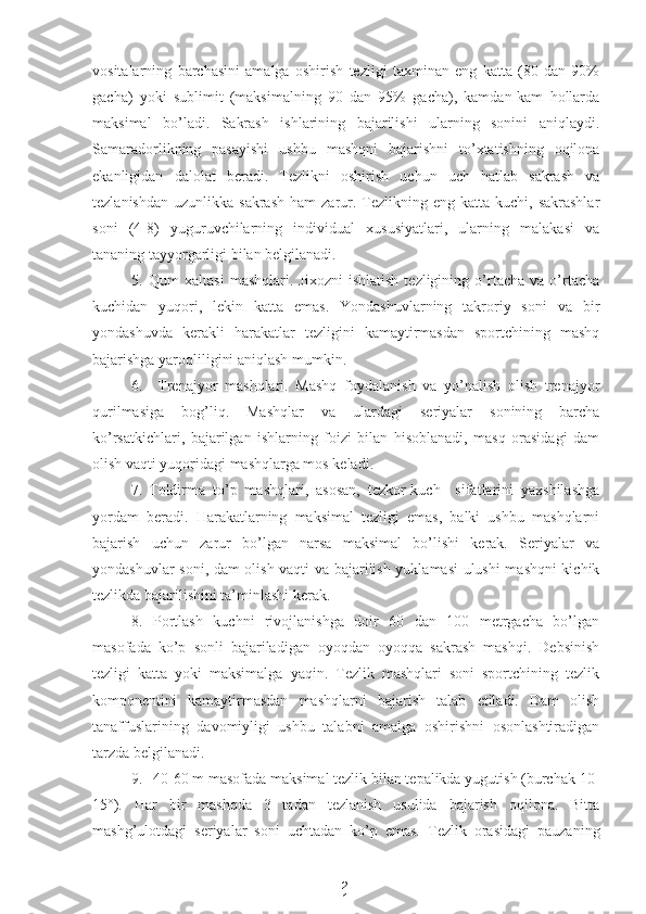 2
1vositalarning   barchasini   amalga   oshirish   tezligi   taxminan   eng   katta   (80   dan   90%
gacha)   yoki   sublimit   (maksimalning   90   dan   95%   gacha),   kamdan-kam   hollarda
maksimal   bo’ladi.   Sakrash   ishlarining   bajarilishi   ularning   sonini   aniqlaydi.
Samaradorlikning   pasayishi   ushbu   mashqni   bajarishni   to’xtatishning   oqilona
ekanligidan   dalolat   beradi.   Tezlikni   oshirish   uchun   uch   hatlab   sakrash   va
tezlanishdan  uzunlikka  sakrash  ham   zarur.  Tezlikning  eng  katta kuchi,  sakrashlar
soni   (4-8)   yuguruvchilarning   individual   xususiyatlari,   ularning   malakasi   va
tananing tayyorgarligi bilan belgilanadi.
5. Qum   xaltasi   mashqlari.   Jixozni   ishlatish   tezligining   o’rtacha   va   o’rtacha
kuchidan   yuqori,   lekin   katta   emas.   Yondashuvlarning   takroriy   soni   va   bir
yondashuvda   kerakli   harakatlar   tezligini   kamaytirmasdan   sportchining   mashq
bajarishga yaroqliligini aniqlash mumkin.
6. Trenajyor   mashqlari.   Mashq   foydalanish   va   yo’nalish   olish   trenajyor
qurilmasiga   bog’liq.   Mashqlar   va   ulardagi   seriyalar   sonining   barcha
ko’rsatkichlari,   bajarilgan   ishlarning   foizi   bilan   hisoblanadi,   masq   orasidagi   dam
olish vaqti yuqoridagi mashqlarga mos keladi.
7. Toldirma   to’p   mashqlari,   asosan,   tezkor-kuch     sifatlarini   yaxshilashga
yordam   beradi.   Harakatlarning   maksimal   tezligi   emas,   balki   ushbu   mashqlarni
bajarish   uchun   zarur   bo’lgan   narsa   maksimal   bo’lishi   kerak.   Seriyalar   va
yondashuvlar soni, dam olish vaqti va bajarilish yuklamasi ulushi mashqni kichik
tezlikda bajarilishini ta’minlashi kerak.
8. Portlash   kuchni   rivojlanishga   doir   60   dan   100   metrgacha   bo’lgan
masofada   ko’p   sonli   bajariladigan   oyoqdan   oyoqqa   sakrash   mashqi.   Debsinish
tezligi   katta   yoki   maksimalga   yaqin.   Tezlik   mashqlari   soni   sportchining   tezlik
komponentini   kamaytirmasdan   mashqlarni   bajarish   talab   etiladi.   Dam   olish
tanaffuslarining   davomiyligi   ushbu   talabni   amalga   oshirishni   osonlashtiradigan
tarzda belgilanadi.
9. 40-60 m masofada maksimal tezlik bilan tepalikda yugutish (burchak 10-
15°).   Har   bir   mashqda   3   tadan   tezlanish   usulida   bajarish   oqilona.   Bitta
mashg’ulotdagi   seriyalar   soni   uchtadan   ko’p   emas.   Tezlik   orasidagi   pauzaning 