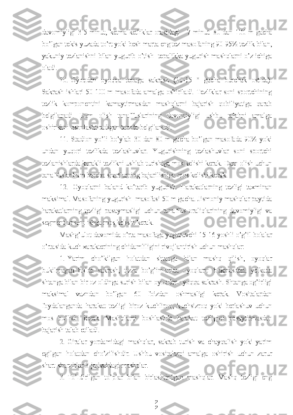 2
2davomiyligi   3-5   minut,   ketma-ketliklar   orasidagi   -   7   minut.   80   dan   100   m   gacha
bo’lgan tekis yuzada to’rt yoki besh marta eng tez masofaning 90-95% tezlik bilan,
yakuniy tezlanishni bilan yugurib o’tish- tepalikka yugurish mashqlarni o’z ichiga
oladi.
10. Oyoqdan   oyoqqa   tepaga   sakrash   (10-15   °   gacha   burchak   ostida).
Sakrash  ishlari  50-100 m masofada amalga oshiriladi. Tezliklar soni  sportchining
tezlik   komponentini   kamaytirmasdan   mashqlarni   bajarish   qobiliyatiga   qarab
belgilanadi.   Dam   olish   tanaffuslarining   davomiyligi   ushbu   talabni   amalga
oshirishni osonlashtiradigan tarzda belgilanadi.
11. Stadion   yo’li   bo’ylab   30   dan   80   m   gacha   bo’lgan   masofada   90%   yoki
undan   yuqori   tezlikda   tezlashuvlar.   Yugurishning   tezlashuvlar   soni   sportchi
tezlanishlarda kerakli tezlikni ushlab turishiga mos kelishi kerak. Dam olish uchun
tanaffuslar ham barcha shartlarning bajarilishiga mos kelishi kerak.
12. Oyoqlarni   baland   ko’tarib   yugurish.   Harakatlarning   tezligi   taxminan
maksimal. Masofaning yugurish  masofasi 50 m gacha. Jismoniy mashqlar paytida
harakatlarning   tezligi   pasaymasligi   uchun   tanaffus   oraliqlarining   davomiyligi   va
segmentlar soni ishga mos kelishi kerak.
Mashg’ulot davomida o’rta masofaga yuguruvchi 15-16 yoshli o’g’il bolalar
o’rtasida kuch xarakterining chidamliligini rivojlantirish uchun mashqlar:
1. Yarim   cho’kilgan   holatdan   shtanga   bilan   mashq   qilish,   oyoqlar
bukilmagan   holda   sakrash,   tizza   bo’g’imlarida   oyoqlarni   bukmasdan,   yelkada
shtanga bilan bir oz oldinga surish bilan oyoqdan oyoqqa sakrash. Shtanga og’irligi
maksimal   vazndan   bo’lgan   60   foizdan   oshmasligi   kerak.   Vositalardan
foydalanganda   harakat   tezligi   biroz   kuchliroq,   kuchsizroq   yoki   berlashuv   uchun
mos   bo’lishi   kerak.   Mashqlarni   boshlashda   harakat   tezligini   pasaytirmasdan
bajarish talab etiladi.
2. Giralar   yordamidagi   mashqlar,   sakrab   turish   va   chayqalish   yoki   yarim
egilgan   holatdan   cho’zilishdir.   Ushbu   vositalarni   amalga   oshirish   uchun   zarur
shart-sharoitlar 3-jadvaldagi mashqlar.
3. To’ldirilgan   to’plar   bilan   birlashtirilgan   mashqlar.   Mashq   tezligi   eng 