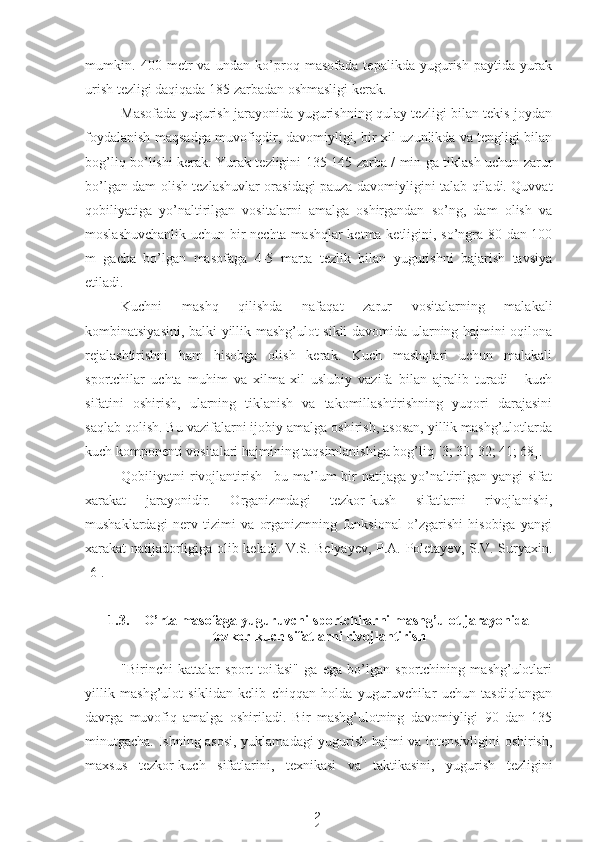 2
4mumkin.   400   metr   va   undan   ko’proq   masofada   tepalikda   yugurish   paytida   yurak
urish tezligi daqiqada 185 zarbadan oshmasligi kerak.
Masofada yugurish jarayonida yugurishning qulay tezligi bilan tekis joydan
foydalanish maqsadga muvofiqdir, davomiyligi, bir xil uzunlikda va tengligi bilan
bog’liq bo’lishi kerak. Yurak tezligini 135-145 zarba / min ga tiklash uchun zarur
bo’lgan dam olish tezlashuvlar orasidagi pauza davomiyligini talab qiladi. Quvvat
qobiliyatiga   yo’naltirilgan   vositalarni   amalga   oshirgandan   so’ng,   dam   olish   va
moslashuvchanlik uchun bir nechta mashqlar ketma-ketligini, so’ngra 80 dan 100
m   gacha   bo’lgan   masofaga   4-5   marta   tezlik   bilan   yugurishni   bajarish   tavsiya
etiladi.
Kuchni   mashq   qilishda   nafaqat   zarur   vositalarning   malakali
kombinatsiyasini, balki yillik mashg’ulot sikli davomida ularning hajmini oqilona
rejalashtirishni   ham   hisobga   olish   kerak.   Kuch   mashqlari   uchun   malakali
sportchilar   uchta   muhim   va   xilma-xil   uslubiy   vazifa   bilan   ajralib   turadi   -   kuch
sifatini   oshirish,   ularning   tiklanish   va   takomillashtirishning   yuqori   darajasini
saqlab qolish. Bu vazifalarni ijobiy amalga oshirish, asosan, yillik mashg’ulotlarda
kuch komponenti vositalari hajmining taqsimlanishiga bog’liq [3; 30; 32; 41; 68].
Qobiliyatni  rivojlantirish  –bu ma’lum  bir  natijaga  yo’naltirilgan  yangi  sifat
xarakat   jarayonidir.   Organizmdagi   tezkor-kush   sifatlarni   rivojlanishi,
mushaklardagi   nerv   tizimi   va   organizmning   funksional   o’zgarishi   hisobiga   yangi
xarakat natijadorligiga olib keladi. V.S. Belyayev, P.A. Poletayev, S.V. Suryaxin.
[6]. 
1.3. O’rta masofaga yuguruvchi sportchilarni mashg’ulot jarayonida
tezkor-kuch sifatlarni  rivojlantirish
"Birinchi   kattalar   sport   toifasi"   ga   ega   bo’lgan   sportchining   mashg’ulotlari
yillik   mashg’ulot   siklidan   kelib   chiqqan   holda   yuguruvchilar   uchun   tasdiqlangan
davrga   muvofiq   amalga   oshiriladi.   Bir   mashg’ulotning   davomiyligi   90   dan   135
minutgacha. Ishning asosi, yuklamadagi yugurish hajmi va intensivligini oshirish,
maxsus   tezkor-kuch   sifatlarini,   texnikasi   va   taktikasini,   yugurish   tezligini 