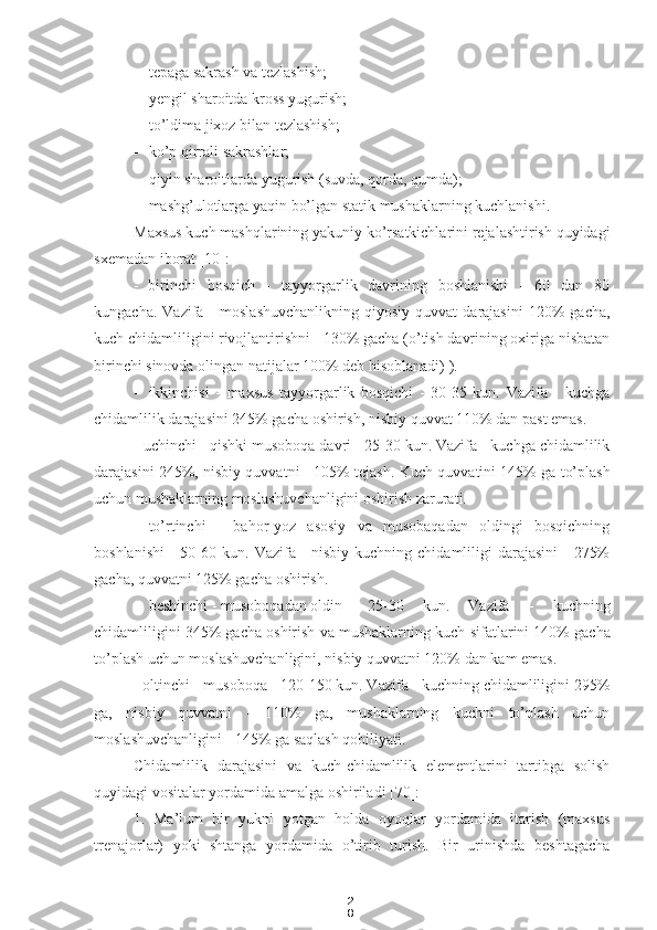 2
8- tepaga sakrash va tezlashish;
- yengil sharoitda kross yugurish;
- to’ldima jixoz  bilan tezlashish;
- ko’p qirrali sakrashlar;
- qiyin sharoitlarda yugurish (suvda, qorda, qumda);
- mashg’ulotlarga yaqin bo’lgan statik mushaklarning kuchlanishi.
Maxsus kuch mashqlarining yakuniy ko’rsatkichlarini rejalashtirish quyidagi
sxemadan iborat [10]:
- birinchi   bosqich   -   tayyorgarlik   davrining   boshlanishi   -   60   dan   80
kungacha.  Vazifa  -   moslashuvchanlikning  qiyosiy  quvvat  darajasini   120%  gacha,
kuch chidamliligini rivojlantirishni - 130% gacha (o’tish davrining oxiriga nisbatan
birinchi sinovda olingan natijalar 100% deb hisoblanadi) ).
- ikkinchisi   -   maxsus   tayyorgarlik   bosqichi   -   30-35   kun.   Vazifa   -   kuchga
chidamlilik darajasini 245% gacha oshirish, nisbiy quvvat 110% dan past emas.
- uchinchi - qishki musoboqa davri - 25-30 kun. Vazifa - kuchga chidamlilik
darajasini 245%, nisbiy quvvatni - 105% tejash.   Kuch quvvatini 145% ga to’plash
uchun mushaklarning moslashuvchanligini oshirish zarurati.
- to’rtinchi   -   bahor-yoz   asosiy   va   musobaqadan   oldingi   bosqichning
boshlanishi  - 50-60 kun.   Vazifa - nisbiy  kuchning chidamliligi  darajasini  -  275%
gacha, quvvatni 125% gacha oshirish.
- beshinchi - musoboqadan oldin - 25-30   kun.   Vazifa   -   kuchning
chidamliligini 345% gacha oshirish va mushaklarning kuch  sifatlar ini 140% gacha
to’plash uchun moslashuvchanligini, nisbiy quvvatni 120% dan kam emas.
- oltinchi -  musoboqa  - 120-150 kun. Vazifa - kuchning chidamliligini 295%
ga,   nisbiy   quvvatni   -   110%   ga,   mushaklarning   kuchni   to’plash   uchun
moslashuvchanligini - 145% ga saqlash qobiliyati.
Chidamlilik   darajasini   va   kuch-chidamlilik   elementlarini   tartibga   solish
quyidagi vositalar yordamida amalga oshiriladi [70]:
1. Ma’lum   bir   yukni   yotgan   holda   oyoqlar   yordamida   itarish   (maxsus
trenajorlar)   yoki   shtanga   yordamida   o’tirib   turish.   Bir   urinishda   beshtagacha 