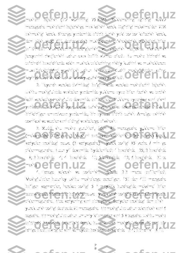 2
9mashqni   bajarish   (o’z   vaznining   75-80%).   Yuklamaning   og’irligi   sakkiz
martagacha  mashqlarni bajarishga mos kelishi  kerak. Og’irligi  maksimaldan 90%
oshmasligi   kerak.   Shtanga   yordamida   o’tirib   turish   yoki   tez-tez   ko’tarish   kerak,
dam   olish   vaqti   (10   daqiqagacha)   mushaklarni   bo’shashtirish   mashqlari   bilan
to’ldiriladi.   Mushaklarning   taranglanishi   va   qisqarish   natijasida   oksidlanish
jarayonini   rivojlanishi   uchun   asos   bo’lib   xizmat   qiladi.   Bu   mashq   birinchi   va
to’rtinchi   bosqichlarda   sekin   mushak   tolalarining   nisbiy   kuchini   va   mushaklararo
muvofiqlashtirishni   yaxshilash   uchun   ishlatiladi.   Kuchli   mashg’ulotdan   so’ng,
keyingi kun tiklanish uchun kross yugurish tavsiya etiladi.
2. Tayanch   xarakat   tizimidagi   bo’g’imlarda   xarakat   mashqlarini   bajarish.
Ushbu   mashg’ulotda   vositalar   yordamida   yuklama   oyoq   bilan   itarish   va   tortish
kabi   xarakatlar   mashg’ulot   davomida   qo’llaniladi.   Yuklama   oyoqning   soni   qismi
yordamida   itarish;   bir   oyoq   ustida   turish,   gimnastika   devoriga   qaragan   holda   -
biriktirilgan   amortizator   yordamida,   bir   oyoqqa   o’tirib   turish.   Amalga   oshirish
texnikasi va vaqtlar soni oldingi vositalarga o’xshash.
3. Xuddi   shu   mashq   guruhlari,   lekin   80   martagacha   yuklama   bilan
(maksimaldan   70%   gacha).   Mashqni   portlovchi   kuchlanish   bilan   bajarish   kerak,
seriyalar   orasidagi   pauza   (3   seriyagacha)   -   yurak   tezligi   85   zarba   /   min   ga
tiklanmaguncha. Butun yil davomida foydalaniladi: 1-bosqichda - 25; 2-bosqichda
-   8;   3-bosqichda   -   4;   4   -bosqichda   -   10;   5-bosqichda   -   12;   6-bosqichda   -   30   ta
mashq.
4. Tepaga   sakrash   va   tezlanish.   Haftada   2-3   marta   qo’llaniladi.
Mashg’ulotlar   butunlay   ushbu   mashqlarga   qaratilgan.   150   dan   400   metrgacha
bo’lgan   segmentlar,   harakat   tezligi   5   °   moyillik   burchagida   maksimal   bilan
taqqoslanadi. Segmentlar bo’yicha pauza - yurak urish tezligi 125 zarba / mingacha
tiklanmaguncha. Bitta seriyaning soni  oltitagacha. Seriyalar orasidagi  dam olish -
yurak urish tezligi daqiqada 90 martagacha. Bir mashg’ulot uchun takrorlash soni 6
tagacha. Bir mashg’ulot uchun umumiy kilometrlar soni 5-8 tagacha. Ushbu mashq
to’rtinchi   bosqichda   bajarilishi   kerak,   bu   erda   ular   mashg’ulotlarga   20   tani   o’z
ichiga oladi. Oxirgilar soni kamayadi: beshinchi bosqichda - 3-4; oltinchisi - 8-10. 