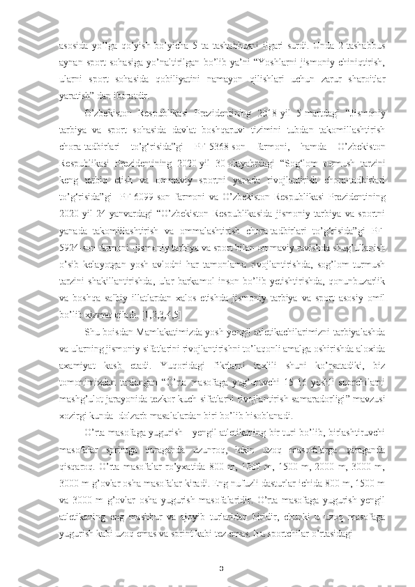 3asosida   yo’lga   qo’yish   bo’yicha   5   ta   tashabbusni   ilgari   surdi.   Unda   2-tashabbus
aynan   sport   sohasiga   yo’naltirilgan   bo’lib   ya’ni   “Yoshlarni   jismoniy   chiniqtirish,
ularni   sport   sohasida   qobiliyatini   namayon   qilishlari   uchun   zarur   sharoitlar
yaratish” dan iboratdir.                                                     
O’zbekiston   Respublikasi   Prezidentining   2018-yil   5-martdagi   “J ismoniy
tarbiya   va   sport   sohasida   davlat   boshqaruvi   tizimini   tubdan   takomillashtirish
chora-tadbirlari   to’g‘risida”gi   PF-5368-son   farmoni,   hamda   O’zbekiston
Respublikasi   Prezidentining   2020-yil   30-oktyabrdagi   “ Sog‘lom   turmush   tarzini
keng   tatbiq   etish   va   ommaviy   sportni   yanada   rivojlantirish   chora-tadbirlari
to’g‘risida”gi     PF -6099-son   farmoni   va   O’zbekiston   Respublikasi   Prezidentining
2020-yil   24-yanvardagi   “O’zbekiston   Respublikasida   jismoniy   tarbiya   va   sportni
yanada   takomillashtirish   va   ommalashtirish   chora-tadbirlari   to’g‘risida” gi   PF-
5924-son farmoni -j ismoniy tarbiya va sport bilan ommaviy ravishda shug’ullanish
o’sib   kelayotgan   yosh   avlodni   har   tamonlama   rivojlantirishda,   sog’lom   turmush
tarzini   shakillantirishda,   ular   barkamol   inson   bo’lib   yetishtirishda,   qonunbuzarlik
va   boshqa   salbiy   illatlardan   xalos   etishda   jismoniy   tarbiya   va   sport   asosiy   omil
bo’lib xizmat qiladi. [1,2,3,4,5]
Shu boisdan Mamlakatimizda yosh yengil atletikachilarimizni tarbiyalashda
va ularning jismoniy sifatlarini rivojlantirishni to’laqonli amalga oshirishda aloxida
axamiyat   kasb   etadi.   Yuqoridagi   fikrlarni   taxlili   shuni   ko’rsatadiki,   biz
tomonimizdan   tanlangan   “O’rta   masofaga   yug’uruvchi   15-16   yoshli   sporchilarni
mashg’ulot jarayonida tezkor-kuch sifatlarni   rivojlantirish samaradorligi ” mavzusi
xozirgi kunda  dolzarb masalalardan biri bo’lib hisoblanadi.
O’rta masofaga yugurish - yengil atletikaning bir turi bo’lib, birlashtiruvchi
masofalar   sprintga   qaraganda   uzunroq,   lekin   uzoq   masofalarga   qaraganda
qisqaroq.   O’rta   masofalar   ro’yxatida   800   m,   1000   m,   1500   m,   2000   m,   3000   m,
3000 m g’ovlar osha masofalar kiradi. Eng nufuzli dasturlar ichida 800 m, 1500 m
va   3000   m   g’ovlar   osha   yugurish   masofalaridir.   O’rta   masofaga   yugurish   yengil
atletikaning   eng   mashhur   va   ajoyib   turlaridan   biridir,   chunki   u   uzoq   masofaga
yugurish kabi uzoq emas va sprint kabi tez emas. Bu sportchilar o’rtasidagi  