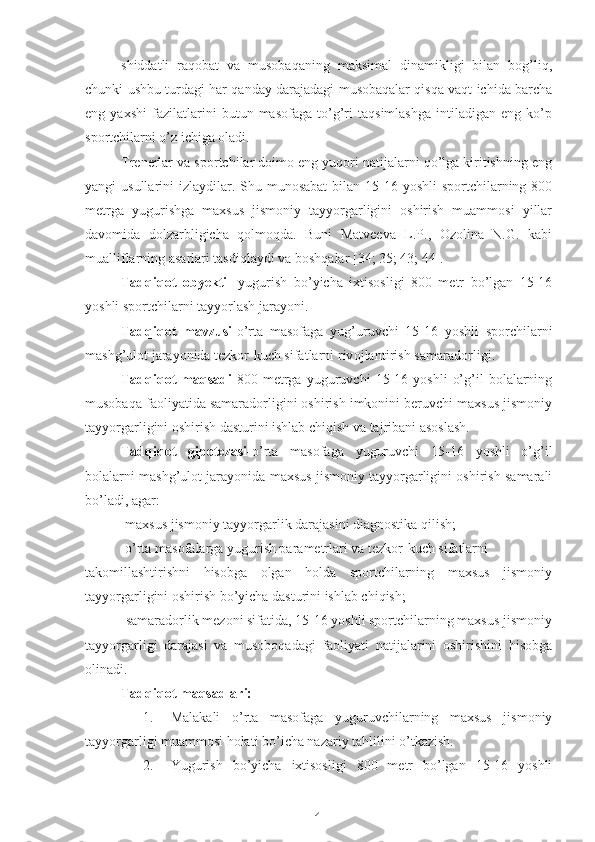 4shiddatli   raqobat   va   musobaqaning   maksimal   dinamikligi   bilan   bog’liq,
chunki ushbu turdagi har qanday darajadagi musobaqalar qisqa vaqt ichida barcha
eng   yaxshi   fazilatlarini   butun   masofaga   to’g’ri   taqsimlashga   intiladigan   eng   ko’p
sportchilarni o’z ichiga oladi.
Trenerlar va sportchilar doimo eng yuqori natijalarni qo’lga kiritishning eng
yangi  usullarini  izlaydilar. Shu munosabat  bilan 15-16 yoshli  sportchilarning 800
metrga   yugurishga   maxsus   jismoniy   tayyorgarligini   oshirish   muammosi   yillar
davomida   dolzarbligicha   qolmoqda.   Buni   Matveeva   L.P.,   Ozolina   N.G.   kabi
mualliflarning asarlari tasdiqlaydi va boshqalar [34; 35; 43; 44].
Tadqiqot   obyekti -   yugurish   bo’yicha   ixtisosligi   800   metr   bo’lgan   15-16
yoshli sportchilarni tayyorlash jarayoni.
Tadqiqot   mavzusi- o’rta   masofaga   yug’uruvchi   15-16   yoshli   sporchilarni
mashg’ulot jarayonida tezkor-kuch sifatlarni  rivojlantirish samaradorligi.
Tadqiqot   maqsadi -800   metrga   yuguruvchi   15-16   yoshli   o’g’il   bolalarning
musobaqa faoliyatida samaradorligini oshirish imkonini beruvchi maxsus jismoniy
tayyorgarligini oshirish dasturini ishlab chiqish va tajribani asoslash.
Tadqiqot   gipotezasi- o’rta   masofaga   yuguruvchi   15-16   yoshli   o’g’il
bolalarni mashg’ulot jarayonida maxsus jismoniy tayyorgarligini oshirish samarali
bo’ladi, agar:
-maxsus jismoniy tayyorgarlik darajasini diagnostika qilish;
-o’rta masofalarga yugurish parametrlari va tezkor-kuch sifatlarni 
takomillashtirishni   hisobga   olgan   holda   sportchilarning   maxsus   jismoniy
tayyorgarligini oshirish bo’yicha dasturini ishlab chiqish;
- samaradorlik mezoni sifatida, 15-16 yoshli sportchilarning maxsus jismoniy
tayyorgarligi   darajasi   va   musoboqadagi   faoliyati   natijalarini   oshirishini   hisobga
olinadi.
Tadqiqot maqsadlari:
1. Malakali   o’rta   masofaga   yuguruvchilarning   maxsus   jismoniy
tayyorgarligi muammosi holati bo’icha nazariy tahlilini o’tkazish.
2. Yugurish   bo’yicha   ixtisosligi   800   metr   bo’lgan   15-16   yoshli 