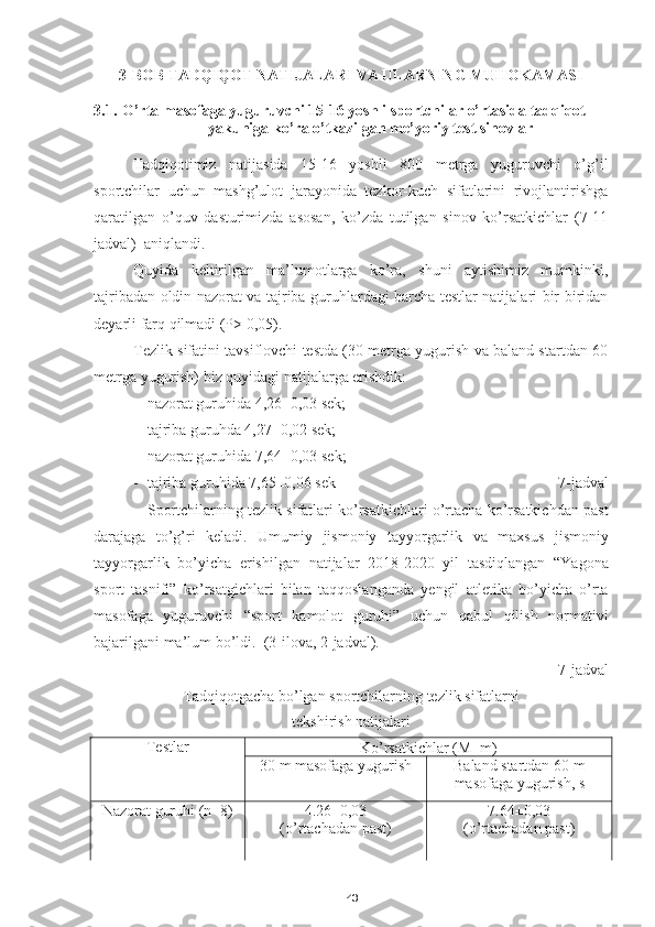 433-BOB TADQIQOT NATIJALARI VA ULARNING MUHOKAMASI
3.1. O’rta masofaga yuguruvchi  15-16 yoshli  sportchilar  o’rtasida tadqiqot 
yakuniga ko’ra o’tkazilgan me’yoriy test sinovlar  
Tadqiqotimiz   natijasida   15-16   yoshli   800   metrga   yuguruvchi   o’g’il
sportchilar   uchun   mashg’ulot   jarayonida   tezkor-kuch   sifatlarini   rivojlantirishga
qaratilgan   o’quv   dasturimizda   asosan,   ko’zda   tutilgan   sinov   ko’rsatkichlar   (7-11
jadval)  aniqlandi.
Quyida   keltirilgan   ma’lumotlarga   ko’ra,   shuni   aytishimiz   mumkinki,
tajribadan oldin nazorat va tajriba guruhlardagi barcha testlar natijalari bir-biridan
deyarli farq qilmadi (P> 0,05).
Tezlik sifatini tavsiflovchi testda (30 metrga yugurish va baland startdan 60
metrga yugurish) biz quyidagi natijalarga erishdik:
- nazorat guruhida 4,26±0,03 sek;
- tajriba  guruhda 4,27±0,02 sek;
- nazorat guruhida 7, 64 ±0,03 sek;
- tajriba guruhida 7,65±0,06 sek              7- jadval
Sportchilarning tezlik  sifatlar i ko’rsatkichlari o’rtacha ko’rsatkichdan past
darajaga   to’g’ri   keladi.   Umumiy   jismoniy   tayyorgarlik   va   maxsus   jismoniy
tayyorgarlik   bo ’ yicha   erishilgan   natijalar   2018-2020   yil   tasdiqlangan   “ Yagona
sport   tasnifi ”   ko ’ rsatgichlari   bilan   taqqoslan ganda   yengil   atletika   bo ’ yicha   o ’ rta
masofaga   yuguruvchi   “ sport   kamolot   guruhi ”   uchun   qabul   qilish   normativi
bajarilgani   ma ’ lum   bo ’ ldi .  ( 3 - ilova , 2- jadval ).  
7- jadval
Tadqiqotgacha   bo’lgan   sportchilarning   tezlik   sifatlarni  
tekshirish   natijalari
Testlar
Ko’rsatkichlar (M±m)
30  m   masofaga yugurish Baland startdan 60 m
masofaga yugurish, s
Nazorat guruhi (n=8) 4.26±0,03
(o’rtachadan past) 7.64±0,03 
(o’rtachadan past) 