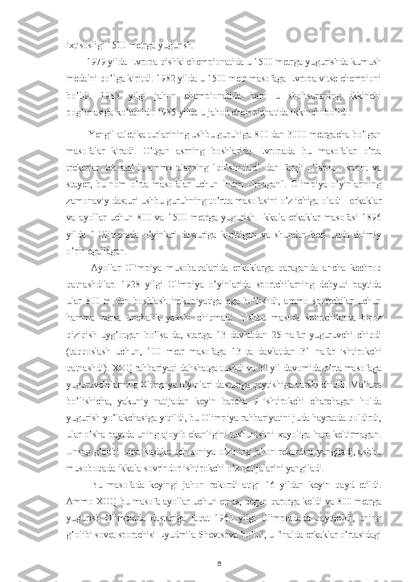 6ixtisosligi  1500 metrga yugurish .
1979 yilda Evropa qishki chempionatida u 1500 metrga yugurishda kumush
medalni qo’lga kiritdi. 1982 yilda u 1500 metr masofaga Evropa vitse-chempioni
bo’ldi.   1983   yilgi   jahon   chempionatida   ham   u   shohsupaning   ikkinchi
pog’onasiga ko’tarildi. 1985 yilda u jahon chempionatida ikkinchi bo’ldi.
Yengil atletika turlarining ushbu guruhiga 800 dan 3000 metrgacha bo’lgan
masofalar   kiradi.   O’tgan   asrning   boshlarida   Evropada   bu   masofalar   o’rta
trekerlar   deb   ataldi,   ammo   ularning   "qo’shnilari"   dan   farqli   o’laroq   -   sprint   va
stayer,   bu   nom   o’rta   masofalar   uchun   "nom   olmagan".   Olimpiya   o’yinlarining
zamonaviy dasturi ushbu guruhning to’rtta masofasini o’z ichiga oladi - erkaklar
va   ayollar   uchun   800   va   1500   metrga   yugurish.   Ikkala   erkaklar   masofasi   1896
yilda   1-Olimpiada   o’yinlari   dasturiga   kiritilgan   va   shundan   beri   unda   doimiy
o’rin egallagan. 
Ayollar   Olimpiya   musobaqalarida   erkaklarga   qaraganda   ancha   kechroq
qatnashdilar.   1928   yilgi   Olimpiya   o’yinlarida   sportchilarning   debyuti   paytida
ular   800   m   dan   boshlash   imkoniyatiga   ega   bo’lishdi,   ammo   sportchilar   uchun
hamma   narsa   unchalik   yaxshi   chiqmadi.   Ushbu   masofa   sportchilarda   biroz
qiziqish   uyg’otgan   bo’lsa-da,   startga   13   davlatdan   25   nafar   yuguruvchi   chiqdi
(taqqoslash   uchun,   100   metr   masofaga   13   ta   davlatdan   31   nafar   ishtirokchi
qatnashdi). XOQ rahbariyati dahshatga tushdi va 32 yil davomida o’rta masofaga
yuguruvchilarning Olimpiya o’yinlari dasturiga qaytishiga qarshi chiqdi. Ma’lum
bo’lishicha,   yakuniy   natijadan   keyin   barcha   9   ishtirokchi   charchagan   holda
yugurish yo’lakchasiga yiqildi, bu Olimpiya rahbariyatini juda hayratda qoldirdi,
ular o’sha paytda uning ajoyib ekanligini tushunishni xayoliga ham keltirmagan.
Uning g’olibi Lina Radtke uch soniya o’zining jahon rekordini yangiladi, ushbu
musoboqada ikkala sovrindor ishtirokchi o’z natijalarini yangiladi. 
Bu   masofada   keyingi   jahon   rekordi   atigi   16   yildan   keyin   qayd   etildi.
Ammo XOQ bu masofa ayollar uchun emas, degan qarorga keldi va 800 metrga
yugurish   Olimpiada   dasturiga   faqat   1960   yilgi   Olimpiadada   qaytarildi,   uning
g’olibi sovet sportchisi Lyudmila Shevtsova bo’ldi, u finalda erkaklar o’rtasidagi 