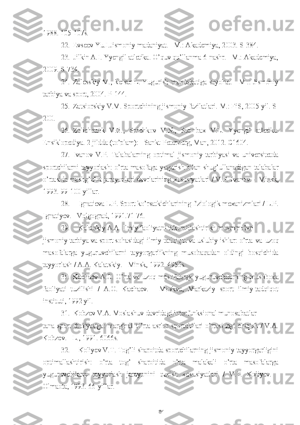 641988.  105-107s.
22. Evseev Yu.I.Jismoniy madaniyat. - M.: Akademiya, 2003.  S-384.
23. Jilkin A.I. Yyengil atletika. O’quv qo’llanma 6-nashr. - M.: Akademiya,
2009.  S-734.
24. Zalesskiy M., Reiser L. Yugurish mamlakatiga sayohat. - M .: Jismoniy
tarbiya va sport, 2004.  P-144.
25. Zatsiorskiy V.M. Sportchining jismoniy fazilatlari.  M.: FiS, 2005 yil. S-
200.
26. Zelichenok   V.B.,   Spichkov   V.N.,   Steinbax   V.L.   Yyengil   atletika.
Ensiklopediya. 2 jildda (to’plam): - Sankt-Peterburg, Man, 2012.  C1604.
27. Ivanov   V.P.   Talabalarning   optimal   jismoniy   tarbiyasi   va   universitetda
sportchilarni tayyorlash:  o’rta masofaga yugurish bilan shug’ullanadigan talabalar
o’rtasida mashg’ulot jarayonlari davrlarining xususiyatlari / V.P. Ivanov. - Minsk,
1993. 99-100-yillar.
28. Ignatieva L.P. Sport ko’rsatkichlarining fiziologik mexanizmlari / L.P.
Ignatiyev. - Volgograd, 1991.71-76.
29. Kalatskiy A.A. Ilmiy faoliyatni takomillashtirish muammolari
jismoniy tarbiya va sport sohasidagi ilmiy-tadqiqot va uslubiy ishlar: o’rta   va   uzoq
masofalarga   yuguruvchilarni   tayyorgarlikning   musobaqadan   oldingi   bosqichida
tayyorlash / A.A. Kalatskiy. - Minsk, 1992.  49 50s.
30. Kachaev A.O. O’rta va uzoq masofalarga yuguruvchilarning   musoboqa
faoliyati   tuzilishi   /   A.O.   Kachaev.   -   Moskva,   Markaziy   sport   ilmiy-tadqiqot
instituti, 1992 yil.
31. Kobzev V.A. Moslashuv davridagi interfunksional munosabatlar
tana sport faoliyatiga: marginal O’rta asrlar sportchilari o’rtasidagi  chiqish / V.A.
Kobzev. - L., 1991. 6066s.
32. Koliyev V.T. Tog’li sharoitda sportchilarning jismoniy tayyorgarligini
optimallashtirish:   o’rta   tog’   sharoitida   o’rta   malakali   o’rta   masofalarga
yuguruvchilarni   tayyorlash   jarayonini   qurish   xususiyatlari   /   V.T.   Koliyev.   -
Olmaota, 1993.  66-yillar. 