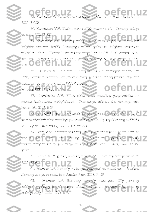 6533. Kuznetsov V. Yugurish, sakrash, otish. - M.: Jismoniy tarbiya va sport,
2004.  S-405.
34. Kuznetsova V.V. Kuchni mashq qilish muammolari. - Jismoniy tarbiya
va sport, 2007.  S-330.
35. Kuznetsov   V.S.   Jismoniy   tarbiya   va   sport   nazariyasi   va   metodikasi
bo’yicha   seminar:   darslik.   "Pedagogik   ta’lim"   yo’nalishi   bo’yicha   universitet
talabalari uchun qo’llanma "Jismoniy madaniyat" profili / V. S. Kuznetsov, Z. K.
Xolodov. - 5-nashr, qayta ko’rib chiqilgan. va qo’shing.-M.: Akademiya, 2014.S-
208.
36. Kulakov   V.I.   Butunittifoq   ilmiy-amaliy   konferentsiyasi   materiallari:
o’rta, uzoq va qo’shimcha uzoq masofalarga yuguruvchilarni tayyorlash jarayonini
dasturlash uchun zarur shartlar / V.I. Kulakov. -
Moskva, 1990. 2-qism, 41-42s.
37. Levchenko   A.V.   Yillik   siklda   qisqa   masofaga   yuguruvchilarning
maxsus   kuch-quvvat   mashg’ulotlari:   Dissertatsiya   referatı.   dis.   samimiy.   ped.
Fanlar. M., 2002. S-23.
38. Liguta V.F. Insonning mushak faoliyatiga moslashish vositalari, usullari
va mexanizmlari: o’rta masofaga yuguruvchilar uchun o’quv yuklarining tuzilishi /
V.F. Liguta. - Xabarovsk, 1990. 2-son, 66-72s.
39. Liten M.M. 3-mintaqaviy ilmiy-amaliy konferensiya “Sog’lom turmush
tarzida   FKning   o’rni:   o’rta   masofaga   yuguruvchilarni   tayyorlashda   maxsus
mashqlarning   musoboqa   yugurishga   mosligi   /   M.M.   Liten.   -   Lvov,   1992.   84-85-
yillar.
40. Loman   V.   Yugurish,   sakrash,   otish.   -   M   .:   Jismoniy   tarbiya   va   sport,
2006.  S208.
41. Matveev L.P. Jismoniy madaniyat  nazariyasi  va metodikasi. - Moskva:
Jismoniy tarbiya va sport, SportAcaden Press, 2008.  P-133.
42.   Matveev   L.P.   Sportning   umumiy   nazariyasi:   Oliy   jismoniy
tarbiyaning   yakuniy   darajalari   uchun   o’quv   kitobi   /   L.P.   Matveev.   -   M   .:   Harbiy
nashriyotning 4-filiali, 1997. S-30. 