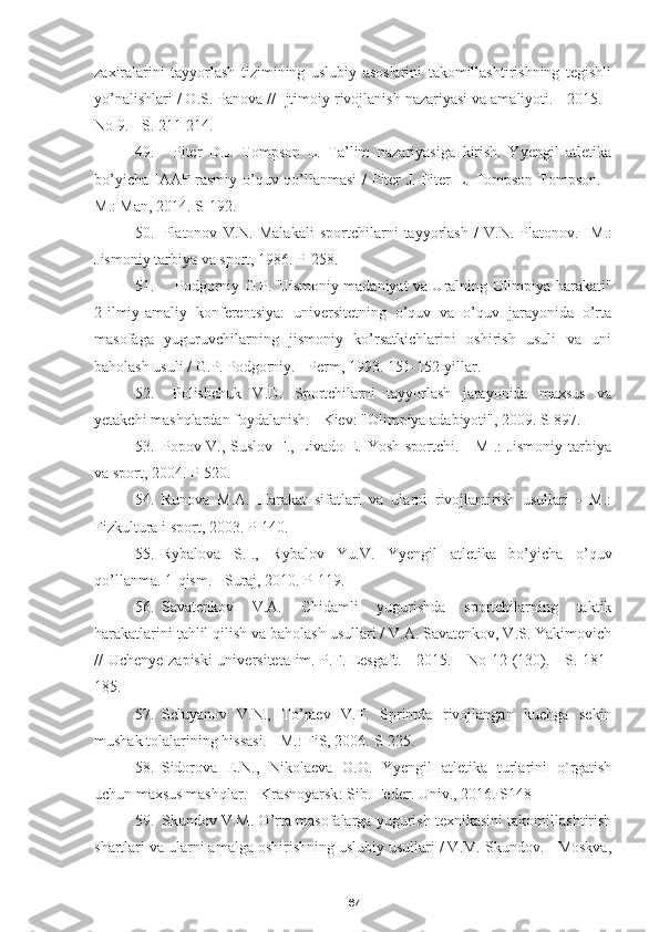 67zaxiralarini   tayyorlash   tizimining   uslubiy   asoslarini   takomillashtirishning   tegishli
yo’nalishlari / O.S. Panova // Ijtimoiy rivojlanish nazariyasi va amaliyoti. - 2015. -
No 9. - S. 211-214.
49. Piter   D.J.   Tompson   L.   Ta’lim   nazariyasiga   kirish.   Yyengil   atletika
bo’yicha IAAF rasmiy o’quv qo’llanmasi  / Piter J. Piter L. Tompson Tompson. -
M.: Man, 2014. S-192.
50. Platonov   V.N.   Malakali   sportchilarni   tayyorlash   /   V.N.   Platonov.-   M.:
Jismoniy tarbiya va sport, 1986. P-258.
51. Podgorniy G.P. "Jismoniy madaniyat va Uralning Olimpiya harakati"
2-ilmiy-amaliy   konferentsiya:   universitetning   o’quv   va   o’quv   jarayonida   o’rta
masofaga   yuguruvchilarning   jismoniy   ko’rsatkichlarini   oshirish   usuli   va   uni
baholash usuli / G.P. Podgorniy. - Perm, 1993. 151-152-yillar.
52. Polishchuk   V.D.   Sportchilarni   tayyorlash   jarayonida   maxsus   va
yetakchi mashqlardan foydalanish. - Kiev: "Olimpiya adabiyoti", 2009. S-897.
53. Popov V., Suslov F., Livado E. Yosh sportchi. - M .: Jismoniy tarbiya
va sport, 2004.  P-520.
54. Runova   M.A.   Harakat   sifatlari   va   ularni   rivojlantirish   usullari   -   M.:
Fizkultura i sport, 2003.  P-140.
55. Rybalova   S.I.,   Rybalov   Yu.V.   Yyengil   atletika   bo’yicha   o’quv
qo’llanma. 1-qism. - Suraj, 2010. P-119.
56. Savatenkov   V.A.   Chidamli   yugurishda   sportchilarning   taktik
harakatlarini tahlil qilish va baholash usullari / V.A. Savatenkov, V.S. Yakimovich
// Uchenye zapiski  universiteta im. P.F. Lesgaft. - 2015. - No 12 (130). - S. 181-
185.
57. Seluyanov   V.N.,   To’raev   V.T.   Sprintda   rivojlangan   kuchga   sekin
mushak tolalarining hissasi. - M.: FiS, 2006.  S-225.
58. Sidorova   E . N .,   Nikolaeva   O . O .   Yyengil   atletika   turlarini   o ` rgatish
uchun   maxsus   mashqlar . -  Krasnoyarsk :  Sib .  Feder. Univ., 2016. S148
59. Skundov V.M. O’rta masofalarga yugurish texnikasini takomillashtirish
shartlari va ularni amalga oshirishning uslubiy usullari / V.M. Skundov. - Moskva, 