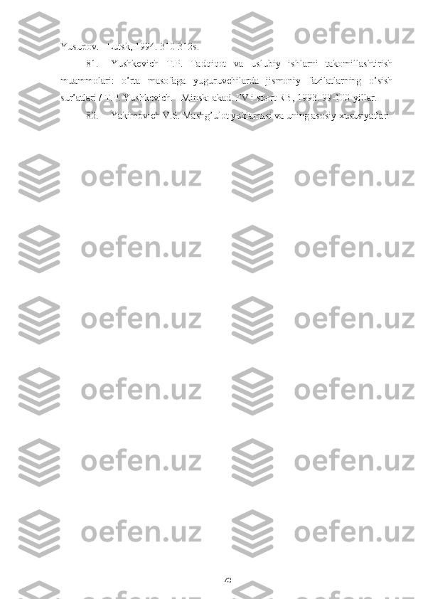 70Yusupov . -  Lutsk , 1994. 310-312s.
81. Yushkevich   T.P.   Tadqiqot   va   uslubiy   ishlarni   takomillashtirish
muammolari:   o’rta   masofaga   yuguruvchilarda   jismoniy   fazilatlarning   o’sish
sur’atlari / T.P. Yushkevich. - Minsk: akad. FV i sport RB, 1993. 99-100-yillar.
82. Yakimovich V.S. Mashg’ulot yuklamasi va uning asosiy xususiyatlari  