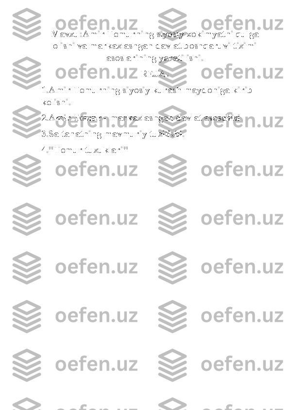 Mavzu:Amir Temurning siyosiy xokimyatni qulga
olishi va markazlashgan davlat boshqaruvi tizimi
asoslarining yaratilishi.
REJ А :
1. А mir Temurning siyosiy kurash maydoniga kirib 
kelishi.
2. А mir Temur - markazlashgan davlat asoschisi.
3.Saltanatning mavmuriy tuzilishi.
4."Temur tuzuklari"   