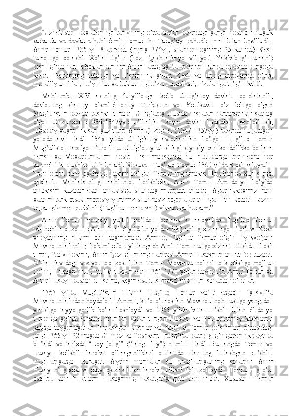 O’zbekiston   davlatchiligi   tarixining   o’rta   asrlar   davridagi   yangi   bosqichi   buyuk
sarkarda   va   davlat   arbobi   Amir   Temur   ibn   Tarag’ay   Bahodir   nomi   bilan   bog’liqdir.
Amir   Temur   1336   yil   8   aprelda   (hijriy   376yil,   shahbon   oyining   25   kunida)   Kesh
tumaniga   qarashli   Xo’ja   Ilg’or   (hoz.   Qashqadaryo   viloyati,   Yakkabog’   tumani)
qishlog’ida barlos beklaridan biri Amir Tarag’ay Bahodir ibn Barqal oilasida dunyoga
keldi.   Temurning   bolaligi   va   o’spirinlik   yillari   Kesh   va   uning   atroflarida   o’tib,
mahalliy amirlar, no’yonlar va beklarning o’zaro urushlari, nizolariga to’g’ri keldi.
Mahlumki,   XIV   asrning   40-yillariga   kelib   CHig’atoy   davlati   parchalanib,
davlatning   sharqiy   qismi-SHarqiy   Turkiston   va   Yettisuvni   o’z   ichiga   olgan
Mug’uliston   davlati   tashkil   topadi.   CHig’atoy   ulusida   nisbatan   barqarorlikni   saqlay
olgan   Qozonxon   (1336-1347yy.)   o’limidan   keyin   davlat   hududlari   parchalinish,
iqtisodiy vayronlik sari yuz tutib, Amir Qozog’on (1347-1357yy.) davrida bu jarayon
yanada   avj   oladi.   1348   yilda   CHig’atoy   avlodlaridan   bo’lgan   Tug’luq   Temur
Mug’uliston   taxtiga   o’tiradi.   U   CHig’atoy   ulusidagi   siyosiy   parokandalikka   barham
berish   va   Movarounnahrni   bosib   olish   maqsadida   bu   hududlarga   bir   necha   bor
talonchilik urushlari olib boradi. Xususan Tug’luq Temur 1360 yilda Kesh viloyatini
bosib oladi. bu viloyatning hokimi bo’lgan Temurning amakisi Hoji Barlos Xurosonga
qochadi.   Manbalarning   mahlumot   berishicha,   Amir   Temur   Amudaryo   bo’yida
amakisini   kuzatar   ekan   amakisiga   shunday   murojaat   qiladi:   “Agar   ikkovimiz   ham
vatanni tark etsak, merosiy yurtimiz shubhasiz begonalar qo’liga o’tib ketadi. Lozim
topsangiz men podshoh (Tug’luq Temurxon) xizmatiga borsam.”
Amir   Temur   merosiy   yurtni   qo’ldan   bermaslik   maqsadida   Tug’luq   Temur
ishonchini qozonib (Amir Hoji Sayfiddin yordamida) uning xizmatiga o’tadi va Kesh
viloyatining   hokimi   etib   tayinlanadi.   Ammo,   Tug’luq   Temur   o’g’li   Ilyosxo’jani
Movarounnahrning  hokimi etib tayinlangach Amir Temur unga xizmat qilishdan bosh
tortib,   Balx   hokimi,   Amir   Qozog’onning   nabirasi   Amir   Husayn   bilan   ittifoq   tuzadi.
O’sha   davrdagi   vaziyat   taqozosi   bilan   Temur   Movarounnahrni   tark   etishga   majbur
bo’lib,   Husayn   bilan   ittifoq   tuzgan   edi.   1361-1370   yillar   davomida   Amir   Temur   va
Amir Husayn dastlab do’stona, keyin esa dushmanchilik munosabatda bo’ldilar.
1363   yilda   Mug’uliston   hokimi   Tug’luq   Temur   vafot   etgach   Ilyosxo’ja
Movarounnahrdan haydaladi. Ammo, ko’p o’tmasdan Movarounnahr ustiga yangidan
yurishga   tayyorgarlik   ko’ra   boshlaydi   va   1365   yilda   katta   qo’shin   bilan   Sirdaryo
tomonga   yo’lga   chiqadi.   Bundan   xabar   topgan   Husayn   va   Temur   harbiy   kuchlarini
jangga   tayyorlaydilar.   Birlashgan   kuchlar   va   Tug’luq   Temur   qo’shinlari   o’rtasidagi
jang 1365 yil 22 mayda CHinoz va Toshkent oralig’ida qattiq yog’ingarchilik paytida
bo’ladi   va   tarixda   “Loy   jangi”   (“Jangi   loy”)   nomini   oladi.   Bu   jangda   Temur   va
Husayn   kelishib   harakat   qilmaganliklari   oqibatida   ularning   birlashgan   qo’shini
mag’lubiyatga   uchraydi.   Ayrim   manbalar   bu   mag’lubiyatning   sababini   Amir
Husaynning sust  va mayoqsizlik bilan harakat qilishi deb izohlaydi.   Temurning o’zi
esa   bu   kabi   holatlarni   Husaynning   hasadgo’yligida   deb   biladi.   Xususan   “Temur 