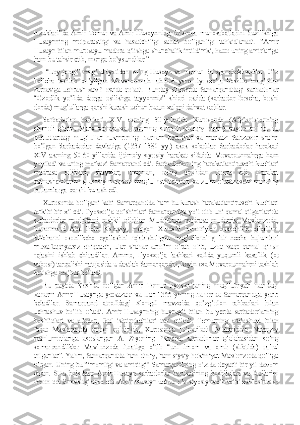 tuzuklari”da  Amir  Temur  va  Amir  Husaynning  do’stona  munosabatlarini  buzilishiga
Husaynning   molparastligi   va   hasadchiligi   sabab   bo’lganligi   tahkidlanadi.   “Amir
Husayn bilan murosayu-madora qilishga shunchalik intildimki, hatto uning amirlariga
ham bu tahsir etib, menga bo’ysundilar.”
  “Loy   jangi”   mag’lubiyatidan   so’ng   Husayn   va   Temur   Balxga   chekinadilar.   O’z
holicha   tashlab   qo’yilgan   Movarounnahr   aholisi   yana   Ilyosxo’ja   boshli q   mug’ullar
zarbasiga   uchrash   xavfi   ostida   qoladi.   Bunday   sharoitda   Samarqanddagi   sarbadorlar
“Ozodlik   yo’lida   d o r g a   osilishga   tayyormiz”   shiori   ostida   (sarbador-forscha,   boshi
dorda) mug’ullarga qarshi kurash uchun butun xalqni dahvat etdilar.
Sarbadarlar   hara ka ti   XIV   asrning   30-yillarida   Xurosonda   (Afg’onistonning
shimoli-g’arbi,   M a rv   vohasi   va   Eronning   shimoli-sharqiy   qismi)   paydo   bo’lib,   bu
hududlardagi   mug’ullar   hukmronligi   barham   beradilar   va   markazi   Sabzavor   shahri
bo’lgan   Sarbadorlar   davlatiga   (1337-1381   yy.)   asos   soladilar   Sarbadorlar   hara ka ti
XIV   asrning   50-60-yillarida   ijtimoiy-siyosiy   harakat   sifatida   Movarounnahrga   ham
yoyiladi va uning markazi Samarqand edi. Sarbadorlarning  harakatlantiruvchi kuchlari
madrasa   toliblari,   shayxlar,   umuman,   oddiy   aholidan   iborat   edi.   Harakat
qatnashchilarining  asosiy  maqsadi   mug’ul  istilochilari  va  zulm  o’tqazuvchi  mahalliy
qatlamlarga qarshi kurash edi. 
Xurosonda bo’lgani kabi Samarqandda ham bu kurash harakatlantiruvchi kuchlari
tarkibi bir xil edi. Ilyosxo’ja qo’shinlari Samarqandga yo’l olib uni qamal qilganlarida
sarbadorlar   mudofaani   tashkil   qildilar.   Mudofaaga   madrasa   mudarrisi   Mavlonzoda,
hunarmand   Abu   Bakr   Kalaviy,   mergan   Xurdaki   Buxoriylar   boshchilik   qiladilar.
SHaharni   osonlikcha   egallashni   rejalashtirgan   mug’ullarning   bir   nech a   hujumlari
muvafaqqiyatsiz   chiqqach,   ular   shahar   atrofini   o’rab   olib,   u zoq   vaqt   qamal   qilish
re j asini   ishlab   chiqadilar.   Ammo,   Ilyosxo’ja   lashkari   safida   yuqumli   kasallik   (ot
vabosi) tarqalishi natijasida u dastlab Samarqandni, keyin esa Movarounnahrni tashlab
ketishga majbur bo’ladi.
Bu   paytda   Keshda   bo’lgan   Amir   Temur   Ilyosxo’janing   mag’lubiyati   haqidagi
xabarni Amir Husaynga  yetkazadi  va ular 1366 yilning bahorida Samarqandga yetib
keladilar.   Samarqand   atrofidagi   Konigil   mavzeida   qo’zg’olon   rahbarlari   bilan
uchrashuv   bo’lib   o’tadi.   Amir   Husaynning   buyrug’i   bilan   bu   yerda   sarbadorlarning
boshliqlari   va   aftidan,   faol   ishtirokchilari   qatl   etiladi.   T em urning   aralashuvi   bilan
faqat   Mavlanzoda   omon   qoldirilib,   Xurosonga   jo’natiladi.   Muhiniddin   Natanziy
mahlumotlariga   asoslangan   A.   Ziyoning   fikricha,   sarbadorlar   g’alabasidan   so’ng
samarqandliklar   Mavlonzoda   itoatiga   o’ tib   “uni   imom   va   amir   (sifatida)   qabul
qilganlar”. Yahni, Samarqandda ham diniy, ham siysiy hokimiyat Mavlonzoda qo’liga
o’tgan. Uning bu “imomligi va amirligi” Samarqandning o’zida deyarli bir yil davom
etgan.  SHu  bois  ham  Amir  Husayn   sarbadorlar   harakatining boshliqlari   va faollarini
omon qoldirmasligi aniq edi. Amir Husayn uch u n o’z si yo siy raqiblarini zaiflashtirish 