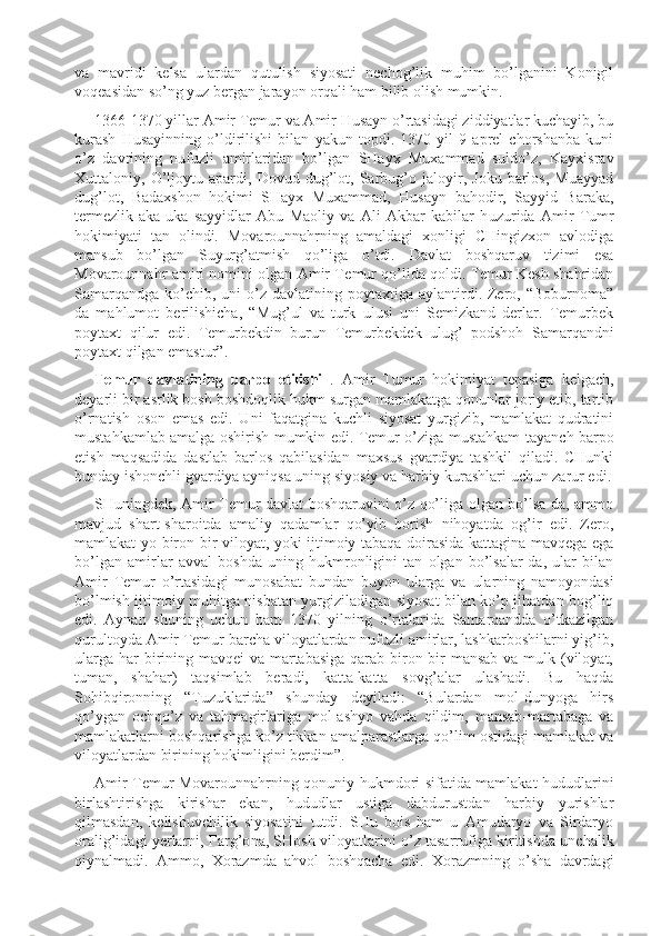 va   mavridi   kelsa   ulardan   qutulish   siyosati   nechog’lik   muhim   bo’lganini   Konigil
voqeasidan so’ng yuz bergan jarayon orqali ham bilib olish mumkin.
1366-1370 yillar Amir Temur va Amir Husayn o’rtasidagi ziddiyatlar kuchayib, bu
kurash   Husayinning   o’ldirilishi   bilan   yakun   topdi.   1370   yil   9   aprel   chorshanba   kuni
o’z   davrining   nuf u zli   amirlaridan   bo’lgan   SHayx   Muxammad   suldo’z,   Kayxisrav
Xuttaloniy,   O’ljoytu   apardi,   Dovud   dug’lot,   Sarbug’o   jaloyir,   Joku   barlos,   Muayyad
dug’lot,   Badaxshon   hokimi   SHayx   Muxammad,   Husayn   bahodir,   Sayyid   Baraka,
termezlik   aka-uka   sayyidlar   Abu   Maoliy   va   Ali   Akbar   kabilar   h u zurida   Amir   Tumr
hokimiyati   tan   olindi.   Movarounnahrning   amaldagi   xonligi   CHingizxon   avlodiga
mansub   bo’lgan   Suyurg’atmish   qo’liga   o’tdi.   Dav l at   boshqaruv   tizimi   esa
Movarounnahr amiri nomini olgan Amir T e m u r qo’lida qoldi. Temur Kesh shahridan
Samarqandga  ko’chib, uni   o’z  davlatining  poytaxtiga aylantirdi. Zero, “Boburnoma”
da   mahlumot   berilishicha,   “Mug’ul   va   turk   ulusi   uni   Semizkand   derlar.   Temurbek
poytaxt   qilur   edi.   Temurbekdin   burun   Temur b ekdek   ulug’   podshoh   Samarqandni
poytaxt qilgan emastur”.
Temur   davlatining   barpo   etilishi   .   Amir   Tumur   hokimiyat   tepasiga   kelgach,
deyarli bir asrlik bosh boshdoqlik hukm surgan mamlakatga qonunlar joriy etib, tartib
o’rnatish   oson   emas   edi.   Uni   faqatgina   kuchli   siyosat   yurgizib,   mamlakat   qudratini
mustahkamlab amalga oshirish mumkin edi. Temur o’ziga mustahkam tayan ch   barpo
etish   maqsadida   dastlab   barlos   qabilasidan   maxsus   gvardiya   tashkil   qiladi.   CHunki
bunday ishonchli gvardiya ayniqsa uning siyosiy va harbiy k u rashlari uchun zarur edi.
SHuningdek, Am i r Temur davlat boshqaruvini o’z qo’liga olgan bo’lsa-da, ammo
mavjud   shart-sharoitda   amaliy   qadamlar   qo’yib   borish   nihoyatda   og’ir   edi.   Zero,
mamlakat yo biron-bir viloyat, yoki ijtimoiy tabaqa doirasida kattagina mavqega ega
bo’lgan   amirlar   avval   boshda   uning   hukmronligini   tan   olgan   bo’lsalar-da,   ular   bilan
Amir   T emur   o’rtasidagi   munosabat   bundan   buyon   ularga   va   ularning   namoyondasi
bo’lmish ijtimoiy muhitga nisbatan yurgiziladigan siyosat bilan ko’p jihatdan bog’liq
edi.   Aynan   shuning   uchun   ham   1370   yilning   o’rtalarida   Samarqandda   o’tkazilgan
qurultoyda Amir Temur barcha viloyatlardan nufuzli amirlar, lashkarboshilarni yig’ib,
ularga har birining mavqei  va martabasiga  qarab biron-bir mansab va mulk (viloyat,
tuman,   shahar)   taqsimlab   beradi,   katta-katta   sovg’alar   ulashadi.   Bu   haqda
Sohibqironning   “Tuzuklarida”   shunday   deyiladi:   “Bulardan   mol-dunyoga   hirs
qo’ygan   ochqo’z   va   tahmagirlariga   mol-ashyo   vahda   qildim,   mansab-martabaga   va
mamlakatlarni boshqarishga ko’z tikkan amalparastlarga qo’lim ostidagi mamlakat va
viloyatlardan birining hokimligini berdim”.
Amir Temur Movarounnahrning qonuniy hukmdori sifatida mamlakat hududlarini
birlashtirishga   kirishar   ekan,   hududlar   ustiga   dabdurustdan   harbiy   yurishlar
qilmasdan,   kelishuvchilik   siyosatini   tutdi.   SHu   bois   ham   u   Amudaryo   va   Sirdaryo
oralig’idagi yerlarni, Fa r g’o n a ,   SHosh viloyatlarini o’z tasarrufiga kiritishda unchalik
qiynalmadi.   Ammo,   Xorazmda   ahvol   boshqacha   edi.   Xorazmning   o’sha   davrdagi 