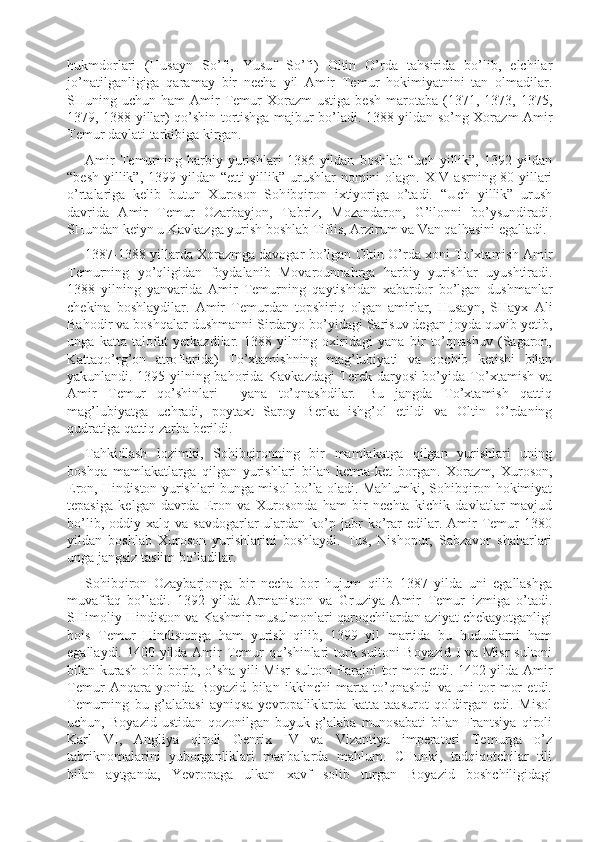 hukmdorlari   (Husayn   S o’ fi,   Yusuf   So’fi)   Oltin   O’rda   tahsirida   bo’lib,   elchilar
jo’natilganligiga   qaram a y   bir   necha   yil   Am i r   Temur   hokimiyatnini   tan   olmadilar.
SHuning  uchun  ham   Amir  Temur   Xorazm  ustiga   besh   marotaba   (1371,  1373,  1375,
1379, 1388 yillar) qo’shin tortishga majbur bo’ladi. 1388 yildan so’ng Xorazm Amir
Temur davlati tarkibiga kirgan.
Amir   Temurning   harbiy   yurishlari   1386   yildan   boshlab   “uch   yillik”,   1392   yildan
“besh yillik”, 1399 yildan “etti  yillik” urushlar  nomini  olagn. XIV asrning 80-yillari
o’rtalariga   kelib   butun   Xuroson   Soh i bqiron   i x tiyoriga   o’tadi.   “Uch   yillik”   urush
davrida   Amir   Temur   Ozarbayjon,   Tabriz,   Mozandaron,   G’ilonni   bo’ysundiradi.
SHundan keiyn u Kavkazga yurish boshlab Tiflis, Arzirum va Van qalhasini egalladi. 
1387-1388 yillarda Xorazmga davogar bo’lgan Oltin O’rda xoni To’xtamish Amir
Temurning   yo’qligidan   foydalanib   Movarounnahrga   harbiy   yurishlar   uyushtiradi.
1388   yilning   yanvarida   Amir   Temurning   q aytishidan   xabardor   bo’lgan   dushmanlar
chekina   boshlaydilar.   Amir   Temurdan   topshiriq   olgan   amirlar,   Husayn,   SHayx   Ali
Bahodir va boshqalar dushmanni Sirdaryo bo’yidagi Sarisuv degan joyda quvib yetib,
unga   katta   talofat   yetkazdilar.   1388   yilning   oxiridagi   yana   bir   to’qnashuv   (Sagaron,
Kattaqo’rg’on   atro f larida)   To’xtamishning   mag’lubiyati   va   qochib   ketishi   bilan
yakunlandi. 1395 yilning bahorida Kavkazdagi Terek daryosi bo’yida To’xtamish va
Amir   Temur   qo’shinlari     yana   to’qnashdilar.   Bu   jangda   To’xtamish   qattiq
mag’lubiyatga   uchradi,   poytaxt   Saroy   Berka   ishg’ol   etildi   va   Oltin   O’rdaning
qudratiga qattiq zarba berildi.
Tahkidlash   lozimki,   Sohibqironning   bir   mamlakatga   qilgan   yurishlari   uning
boshqa   mamlakatlarga   qilgan   yurishlari   bilan   ketma-ket   borgan.   Xorazm,   Xuroson,
Eron, Hindiston yurishlari bunga misol bo’la oladi. Mahlumki, Sohibqiron hokimiyat
tepasiga   kelgan   davrda   Eron   va   Xurosonda   ham   bir   nechta   kichik   davlatlar   mavjud
bo’lib,  oddiy  xalq  va  savdogarlar  ulardan  ko’p  jabr   ko’rar  edilar.  Amir   Temur   1380
yildan   boshlab   Xuroson   yurishlarini   boshlaydi.   Tus,   Nishopur,   Sabzavor   shaharlari
unga jangsiz taslim bo’ladilar.
Sohibqiron   Ozaybarjonga   bir   necha   bor   hujum   qilib   1387   yilda   uni   egallashga
muvaffaq   bo’ladi.   1392   yilda   Armaniston   va   Gr u ziya   Amir   Temur   izmiga   o’tadi.
SHimoliy Hindiston va Kashmir musulmonlari qaroqchilardan aziyat chekayotganligi
bois   Temur   Hindistonga   ham   yurish   qilib,   1399   yil   martida   bu   hududlarni   ham
egallaydi. 1400 yilda Amir Temur qo’shinlari  turk sultoni  Boyazid I va Misr  sultoni
bilan kurash olib borib, o’sha yili Misr   sultoni Farajni tor-mor etdi. 1402 yilda Amir
Temur   Anqara   yonida   Boyazid   bilan   ikkinchi   marta   to’qnashdi   va   uni   tor-mor   etdi.
Temurning   bu   g’alabasi   ayniqsa   yevropaliklarda   katta   taasurot   qoldirgan   edi.   Misol
uchun,   Boyazid   ustidan   qozonilgan   buyuk   g’alaba   munosabati   bilan   Frantsiya   qiroli
Karl   VI,   Angliya   qiroli   Genrix   IV   va   Vizantiya   imperatori   Temurga   o’z
tabriknomalarini   yuborganliklari   manbalarda   mahlum.   CHunki,   tadqiqotchilar   tili
bilan   aytganda,   Yevropaga   ulkan   xavf   solib   turgan   Boyazid   boshchiligidagi 