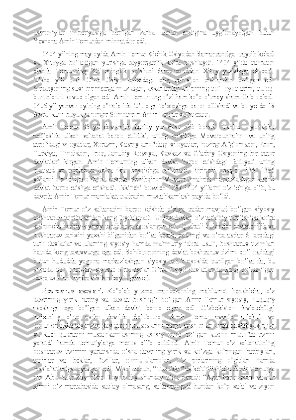 usmoniylar   imperiyasiga   berilgan   zarba   uchun   endigina   uyg’onayotgan   butun
Yevropa Amir Temurdan minnatdor edi. 
1404 yilning may oyida Amir Temur Kichik Osiyodan Samarqandga    qay t ib keladi
va   Xitoyga   bo’ladigan   yurishga   tayyorgarlik   ko’ra   boshlaydi.   1404   yilda   qahraton
qishda   Temurning   200   minglik   qo’shini   Samarqanddan   Xitoy   yurishiga   chiqadi.
O’sha   yili   qish   O’rta   Osiyo   tarixidagi   eng   qahraton   qishlardan   bo’lgan   edi.
Sirdaryoning suvi bir metrga m u zlagan, askarlardan ko’pining qo’l-oyoqlarini, q u loq-
burunlarini sovuq olgan edi. Amir Temurning o’zi ham ko’p o’tmay shamollab qoladi.
1405 yil yanvar oyining o’rtalarida O’trorga to’xtashga qaror qilishadi va bu yerda 18
fevral kuni buyuk jahongir Sohibqiron Amir Temur vafot etadi.
Amir   Temur   35   yil   davomida   harbiy   yurishlar   olib   boradi.   Ushbu       yurishlar
natijasida   ulkan   saltanat   barpo   etildiki,   uning   tarkibiga   Movarounnahr     va   uning
atrofidagi viloyatlar, Xorazm, Kaspiy atrofidagi viloyatlar, hozirgi Afg’oniston, Eron,
Turkiya,   Hindiston,   Iroq,   Janubiy   Rossiya,   Kavkaz   va   G’arbiy   Osiyoning   bir   qator
davlatlari   kirgan.   Amir   Temurning   ulkan   davlat   barpo   etishdagi   faoliyati   uning
maqsad   va   rejalariga   ko’ra   ikki   bosqichga   bo’linadi.   Birinchi   bosqich   1360-1386
yillarni o’z ichiga olib, bu davrda  Sohibqiron Movarounnahrda markazlashgan kuchli
davlat barpo etishga erishadi. Ikkinchi bosvich 1387-1404 yillarni o’z ichiga olib, bu
davrda Amir Temur mamlakat qudratini mustahkamlash payida bo’ldi. 
Amir   Temur   o’z   saltanatini   barpo   etishda   o’ziga   qadar   mavjud   bo’lgan   siyosiy
boshqaruv tajribalaridan keng foydalanadi. Uning davlati o’z tarkibiy t u zilishiga ko’ra
ko’pincha harbiy-siyosiy tartiblarga asoslangan edi. Qudratli hukmdor davlatchilik va
boshqaruv tarixini yaxshi  bilganidan bo’lsa kerak, qadimgi va o’rta asrlar SHarqdagi
turli   davlatlar   va   ularning   siyosiy   hamda   mahmuriy   idora   u s u l i,   boshqaruv   tizimlari
haqida keng tasavvurga ega edi. Sohibqironning davlat boshqaruv tizimi qo’l ostidagi
butun   hududda   yagona   markazlashgan   siyosiy   tartib   asosida   qurilgan   bo’lsa-da,   bu
sohada   olib   borilgan   siyosat   o’rta   asrlar   O’rta   Osiyo   davlatlarida   keng   qo’llanilgan
idora usullari tajribasi bilan boyitilgan edi.
Boshqaruv   asoslari.   Ko’plab   yozma   manbalarning   mahlumot   berishicha,   o’z
davrining   yirik   harbiy   va   davlat   boshlig’i   bo’lgan   Amir   Temur   siyosiy,   huquqiy
asoslarga   ega   bo’lgan   ulkan   davlat   barpo   etgan   edi.   O’zbekiston   davlatchiligi
tarixining   o’rta   asrlar   davrida   Sohibqiron   Amir   Temur   avvalo,   adolatli   va
qonunchilikka tayangan davlatchilik asoslarini barpo etish bilan birga davlat yaxlitligi
va   kuch-qudratini   mustahkamlashning   asosiy   omili   bo’lgan   kuchli   mudofaa   tizimi
yaratdi   hamda   t emuriylarga   meros   qilib   qoldirdi.   Amir   Temur   o’z   saltanatining
boshqaruv   tizimini   yaratishda   o’sha   davrning   yirik   va   ko’zga   ko’ringan   harbiylari,
amirlar   va   beklar,   fozillar,   olimu-ulamolar,   o’z   pirlarining   o’gitlari   hamda
maslahatlariga tayangan edi. Misol uchun, “T u zuklar”da keltirilishicha Amir Temurga
piri  Abu  Bakr  Zayniddin  Toyobodiy  shunday  o’git  beradi:  “Agar  har   narsani  va   h ar
kimni   o’z   martabasida   saqlay   olmasang,   saltanatingga   bundan   ko’p   xalal   va   ziyon 