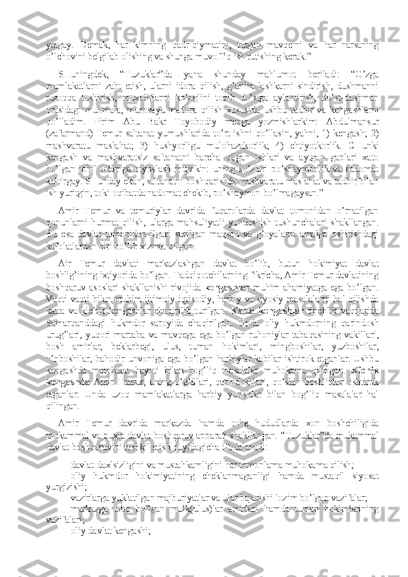 yetgay.   Demak,   har   kimning   qadr-qiymatini,   tutgan   mavqeini   va   har   narsaning
o’lchovini belgilab olishing va shunga muvoffiq ish tutishing kerak.” 
SHuningdek,   “T u zuklar”da   yana   shunday   mahlumot   beriladi:   “O’zga
mamlakatlarni   zabt   etish,   ularni   idora   qilish,   g’anim   lashkarni   sindirish,   dushmanni
t u zoqqa   tushirish,   muxoliflarni   ko’nglini   topib   do’stga   aylantirish,   do’st-dushman
orasidagi   mu o mala,   murosayu-madora   qilish   xususida   ushbu   tadbir   va   kengashlarni
qo’lladim.   Pirim   Abu   Bakr   Toyobodiy   menga   yozmishlarkim:   Abdulmansur
(zafarmand)  Temur   saltanat  yumushlarida  to’rt  ishni  qo’llasin,  yahni, 1)  kengash;   2)
mashvaratu   maslahat;   3)   hushyorligu   mulohazakorlik;   4)   ehtiyotkorlik.   CHunki
kengash   va   mashvaratsiz   saltanatni   barcha   qilgan   ishlari   va   aytgan   gaplari   xato
bo’lgan   johil   odamga   qiyoslash   mumkin:   uning   so’zlari   po’shaymonlik   va   nadomat
keltirgay. SHunday ekan, saltanatni boshqarishda mashvaratu maslahat va tadbir bilan
ish yuritgin, toki oqibatda nadomat chekib, po’shaymon bo’lmagaysan.”
Amir   Temur   va   temuriylar   davrida   fuqarolarda   davlat   tomonidan   o’rnatilgan
qonunlarni   hurmat   qilish,   ularga   mahsuliyatli   yondashish   tushunchalari   shakllangan.
Bu   esa   davlat   tomonidan   ilgari   surilgan   maqsad   va   g’oyalarni   amalga   oshirishdagi
kafolatlardan biri bo’lib xizmat qilgan. 
Air   Temur   davlati   markazlashgan   davlat   bo’lib,   butun   hokimiyat   davlat
boshlig’ining ixtiyorida bo’lgan. Tadqiqotchilarning fikricha, Amir Temur davlatining
boshqaruv asoslari shakllanishi  rivojida   kengashlar   muhim ahamiyatga ega bo’lgan.
Vaqti-vaqti bilan muhim ijtimoiy-iqtisodiy, harbiy va siyosiy masalalarni hal qilishda
katta   va   kichik   kengashlar   chaqirilib   turilgan.   Katta   kengashlar   tinchlik   vaqtlarida
Samarqanddagi   hukmdor   saroyida   chaqirilgan.   Unda   oliy   hukmdorning   qarindosh
urug’lari,   yuqori   martaba   va   mavqega   ega   bo’lgan   ruhoniylar   tabaqasining   vakillari,
bosh   amirlar,   beklarbegi,   ulus,   tuman   hokimlari,   mingboshilar,   yuzboshilar,
o’nboshilar, bahodir  unvoniga ega  bo’lgan harbiylar  kabilar  ishtirok etganlar. Ushbu
kengashda   mamlakat   hayoti   bilan   bog’liq   masalalar   muhokama   qilingan.   Kichik
kengashda   Amir   Temur,   uning   o’g’illari,   qarindoshlari,   qo’shin   boshliqlari   ishtirok
etganlar.   Unda   u zoq   mamlakatlarga   harbiy   yurishlar   bilan   bog’liq   masalalar   hal
qilingan. 
Amir   Temur   davrida   markazda   hamda   tobe   hududlarda   xon   boshchiligida
mukammal va puxta davlat boshqaruv apparati shakllangan.  “T u zuklar”da mukammal
davlat boshqaruvini tashkil etish quyidagicha ifodalanadi:
- davlat daxlsizligini va mustahkamligini har tomonlama muhokama qilish;
- oliy   hukmdor   hokimiyatining   cheklanmaganligi   hamda   mustaqil   siyosat
yurgizishi;
- vazirlarga yuklatilgan majburiyatlar va ular bajarishi lozim bo’lgan vazifalar;
- markazga   tobe   bo’lgan   mulk(ulus)lar   amirlari   hamda   tuman   hokimlarining
vazifalari;
- oliy davlat kengashi; 