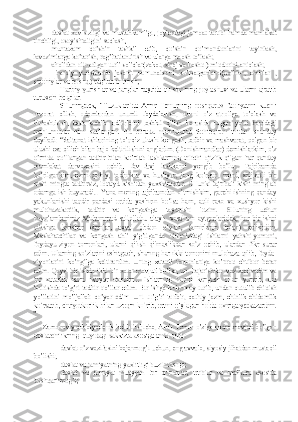 - davlat xavfsizligi va mustahkamligi, joylardagi jamoat tartibi hamda mamlakat
tinchligi, osoyishtaligini saqlash;
- muntazam   qo’shin   tashkil   etib,   qo’shin   qo’mondonlarini   tayinlash,
lavozimlarga ko’tarish, rag’batlantirish va ularga maosh to’lash;
- aholidan olinadigan turli soliqlar(zakot, xiroj va boshq.) miqdorini aniqlash;
-   harbiy   yurishlarda   jasorat   namunalarini   ko’rsatganlarni(noiblar,   amirlar   ,
sipohiylar va boshq.) rag’batlantirish;
- Harbiy yurishlar va janglar paytida qo’shinning joylashuvi  va ularni ajratib
turuvchi belgilar.
          SHuningdek,   “T u zuklar”da   Amir   Temurning   boshqaruv   faoliyatini   kuchli
nazorat   qilish,   odamlardan   unumli   foydalanish,   ularni   o’z   atrofiga   to’plash   va
birlashtirish,   katta-kichik   tadbirlarni   tashkil   qilish   borasida   tutgan   yo’li   haqidagi
mahlumotlar   ham   saqlangan.   Bu   borada   manbalarda   Sohibqiron   tilidan   shunday
deyiladi: “Saltanat   i shlarining to’qqiz ulushi kengash, tadbir va mashvarat, qolgan bir
ulushi esa qilich bilan bajo keltirilishini angladim. (Donishmandlar) demishlarkim, o’z
o’rnida   qo’llangan   tadbir   bilan   ko’plab   lashkarning   qilichi   ojizlik   qilgan   har   qanday
mamlakat   darvozasini   ochib,   favj-favj   lashkarni   yengib   bo’lur.   Tajribamda
ko’rilgankim,   azmi-qathiy,   tadbirkor   va   hushyor,   jang   ko’rgan,   mard,   shijoatli   bir
kishi   mingta   tadbirsiz,   loqayd   kishidan   yaxshiroqdir.   CHunki   tajribali   kishi   minglab
odamga ish buyuradi... Yana mening tajribamdan o’tmishkim, garchi ishning qanday
yakunlanishi   taqdir   pardasi   ortida   yashirin   bo’lsa   ham,   aqli   raso   va   xushyor   kishi
mulohazakorlik,   tadbir   va   kengashga   tayanishi   lozi m .   SHuning   uchun
Payg’ambarimiz   Muhammad   sallollohu   alayhi   vasallam   aytganlaridek,   har   bir   ishni
qilishga   kirishar   ekanlar,   avval   obdon   o’ylab,   (amirlarim   bilan)   kelishdim.
Maslahatchilar   va   kengash   ahli   yig’ilganda   oldimizdagi   ishlarni   yahshi-yomoni,
foydayu-ziyon   tomonlari,   ularni   qilish   qilmaslikdan   so’z   ochib,   ulardan   fikr   s u rar
edim. Ularning so’zlarini eshitgach, shuning har ikki tomonini mulohaza qilib, foyda-
ziyonlarini   ko’ngilga   keltirardim.   Uning   xatarli   tomonlariga   ko’proq   ehtibor   berar
edim. Qaysi bir ishda ikki bir xatar mavjud bo’lsa, uni bajarishdan voz kechardim va
bir   xatarlik   ishni   i xtiyor   etardim...   Ishlarning   barini   kengash   bilan   yuritib,   uni
bitirishda to’g’ri tadbir qo’llar edim.   Bir ishga kirishmay turib, undan qutulib chiqish
yo’llarini   mo’ljallab   qo’yar   edim.   Uni   to’g’ri   tadbir,   qathiy   jazm,   chinlik-chidamlik
ko’rsatib, ehtiyotkorlik bilan uzoqni ko’rib, ortini o’ylagan holda oxiriga yetkazardim.
”
Zamonaviy adabiyotlarda keltirilishicha, Amir Temur o’ziga qadar mavjud bo’lgan
davlatchilikning  quyidagi sakkizta asosiga amal qildi:
- davlat o’z vazifasini bajarmog’i uchun, eng avvalo, siyosiy jihatdan mustaqil
bo’lishi;
- davlat va jamiyatning yaxlitligi b u zilmasligi;
- davlat   va   jamiyat   muayyan   bir   qonunlar,   trtiblar   va   mafkura   asosida
boshqarilmog’i; 