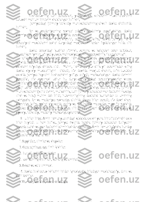 - boshqaruvning   turli   tabaqalari,   yo’nalishlari,   sohalarini   muvofiqlashtirib
turuvchi mahlum bir tizim shakllangan bo’lishi;
-   jamiyatdagi   ijtimoiy-iqtisodiy   munosabatlarining   ahvoli   davlat   ehtiborida
bo’lishi;
- fan   va   madaniyatning   ravnaqi   to’g’risida   doimiy   qayg’urishiga   davlat
ahamiyatiga molik qathiy siyosat sifatida qarash;
-     har   bir   davr   shart-sharoiti,   tartiblariga   ko’ra,   davlat   jamiyat   ichki
taraqqiyoti   masalalarini  tashqi  dunyodagi  mavjud omillardan foydalangan holda olib
borishi;
- davlat   tepasidagi   kuchlar   o’tmish,   zamona   va   kelajakni   teran   tafakkur,
mustahkam iymon, g’oyat yuksak mahnaviyat va millatparavchilik ila anglamog’i.
Tahkidlanishicha,   ( A.   Ziyo )   Amir   Temurning   o’zbek   davlatchiligi   taraqqiyoti
tarixida   tutgan   buyuk   o’rni   shundaki,   u   o’zining   butun   faoliyati   mobaynida   ana   shu
asoslarni   ro’yobga   chiqara   oldi.       Yahni,   Temur   bir   yuz   ellik   yil   qaramlikdan   so’ng
davlat   siyosiy   mustaqilligini     tikladi;   o’z   davrida   mavjud   shar oi t,   to’ro-t u zuklar
asosida   jamiyat   hayotini   boshqarishni   yo’lga   qo’ydi;   markazlashgan   davlat   tizimini
yaratdiki,   o’z   zamonasi   uchun   bu   dunyo   miqyosidagi   taraqqiyparvarlar   voqea
hisoblangan edi; iqtisodiy munosabatlar (dehqonchilik, hunarmandchilik, savdo-sotiq)
rivoji uchun barcha ichki va tashqi sharoitlarni barpo etishga qattiq kirishdi; ijtimoiy
munosabatlarni (soliq tizimi, mulkchilik, turli ijtimoiy tabaqalar manfaatlarini nazarga
olish   va   hok.)   muhim   deb   bildi;   hukmronligining   dastlabki   kunlaridan   to   umrining
oxirigacha   fan   va   madaniyat   ravnaqiga   alohida   diqqat   bilan   qaradi;   o’z   davri   shart-
sharoitiga ko’ra, tashqi  siyosatida   qathiy va  faol  hamda  maqsadga  muvofiq ravishda
harakat qilib, davlatni saltanat mavqeiga olib chiqdi; o’lkani dunyoning eng buyuk va
siyosiy, iqtisodiy, madaniy markaziga aylantirdi. 
SHu bilan birga Amir Temur yuqoridagi sakkizta asosni yana bir to’qqizinchi asos
bilan   boyitdi.   U   ham   bo’lsa,   jamiyat   rivojida   barcha   ijtimoiy   tabaqalar   faoliyatini
nazarda tutish va manfaatlarini tahminlashdan iboratdir. Amir Temur bo’yicha bunday
tabaqalar o’n ikkita bo’lib, ularda jamiyatning barcha tarkibiy qismlari o’rin olgan. Bu
tabaqalar quyidagilar edi:
    1. Sayyidlar, olimlar va shayxlar.
    2. Katta tajribaga ega ilmli kishilar.
    3. Duo qiluvchi taqvodorlar.
    4. Lashkarning sipohlari, sarhang va amirlar.
    5.Askar va xalq ommasi.
        6.Davlat  boshqaruv  ishlarini  ipidan  ignasigacha  biladigan  maslahatgo’y,   dono  va
aqlli kishilar.
    7. Vazirlar, kotiblar, devon boshlig’i. 