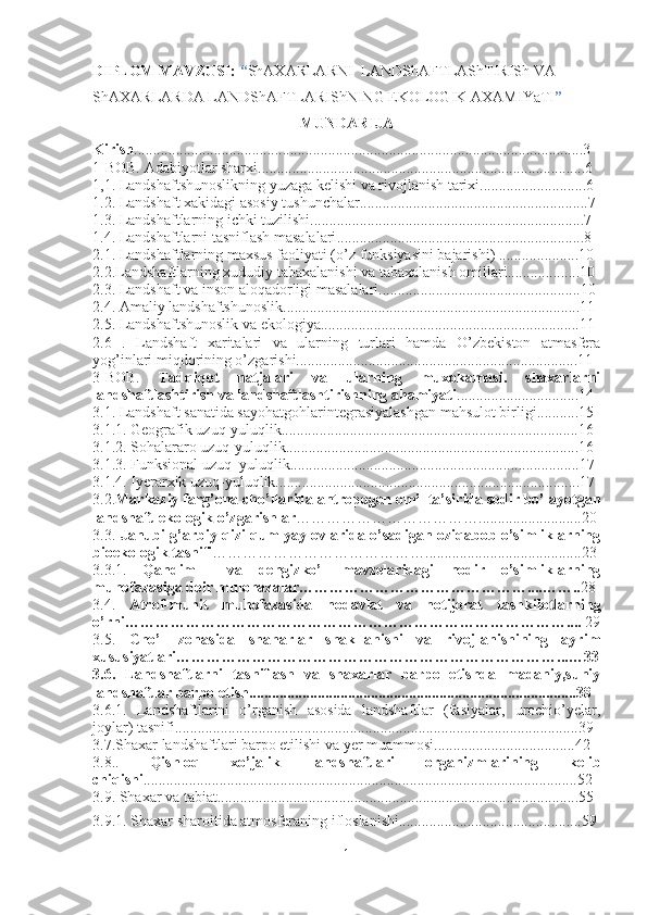 DIPLOM MAVZUSI:  “ ShA X ARLARNI    LANDShAFTLASh T IRISh   VA  
ShA X ARLARDA   LANDShAFTLARIShNING EKOLOGIK   A X AMIYaTI ”
MUNDARIJA
Kirish ............................................................................... ................ .......................3
1-BOB. Adabiyotlar sharxi......................................................................................6
1,1.  Landshaftshunoslikning yuzaga kelishi va rivojlanish tarixi ............................6
1.2.  Landshaft xakidagi asosiy tushunchalar ............................................................7
1.3.  Landshaftlarning ichki tuzilishi ........................................................................7
1.4.  Landshaftlarni tasniflash masalalari .................................................................8
2.1.  Landshaftlarning maxsus faoliyati ( o’ z funksiyasini bajarishi)  .....................10
2.2. Landshaftlarning  x ududiy taba xal anishi va taba xal anish omillari ...................10
2.3.  Landshaft va inson alo q adorligi masalalari .....................................................10
2.4.  Amaliy landshaftshunoslik ..............................................................................11
2.5.  Landshaftshunoslik va ekologiya ....................................................................11
2.6   .   Landshaft   xaritalari   va   ularning   turlari   hamda   O’zbekiston   atmasfera
yog’inlari miqdorining o’zgarishi..........................................................................11
3-BOB.   Tadqiqot   natjalari   va   ularning   muxokamasi.   shaxarlarni
landshaftlashtirish va landshaftlashtirishning ahamiyati ................................14
3.1. Landshaft sanatida sayohatgohlarintegrasiyalashgan mahsulot birligi...........15
3.1. 1. Geografik uzuq-yuluqlik..............................................................................16
3.1. 2. Sohalararo uzuq-yuluqlik.............................................................................16
3.1. 3. Funksional uzuq–yuluqlik............................................................................17
3.1. 4. Iyerarxik uzuq-yuluqlik................................................................................17
3.2. Markaziy farg’ona cho’llarida antropogen omil ta’sirida sodir bo’layotgan
landshaft-ekologik o’zgarishlar ………………………………...........................20
3.3.   Janubi-g’arbiy qizilqum yaylovlarida o’sadigan oziqabob o’simliklarning
bioekologik tasnifi …………………………………….........................................23
3.3.1.   Qandim     va   dengizko’l   mavzelaridagi   nodir   o’simliklarning
muhofazasiga doir mulohazalar………………………………………....…….. 28
3.4.   Atrof-muhit   muhofazasida   nodavlat   va   notijorat   tashkilotlarning
o’rni ……………………………………………………………………………....  29
3.5.   Cho’l   zonasida   shaharlar   shakllanishi   va   rivojlanishining   ayrim
xususiyatlari…………………………………………………………………...…33
3.6.   Landshaftlarni   tasniflash   va   shaxarlar   barpo   etishda   madaniy,suniy
landshaftlar barpo etish......................................................................................38
3.6.1.   Landshaftlarini   o’rganish   asosida   landshaftlar   (fasiyalar,   urochio’yelar,
joylar) tasnifi..........................................................................................................39
3.7.Shaxar landshaftlari barpo etilishi va yer muammosi.....................................42
3.8. .   Qishloq   xo’jalik   landshaftlari   organizmlarining   kelib
chiqishi ............................................................................... ................. ..................52
3.9. Shaxar va tabiat................................................ ......... ................................... . ..55
3.9.1. Shaxar sharoitida atmosferaning ifloslanishi................................................59
1 