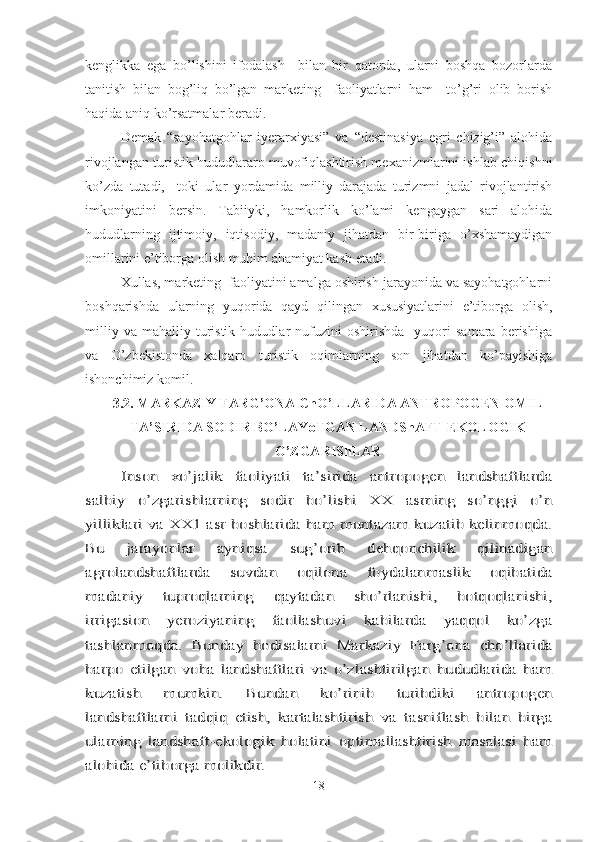 kenglikka   ega   bo’lishini   ifodalash     bilan   bir   qatorda,   ularni   boshqa   bozorlarda
tanitish   bilan   bog’liq   bo’lgan   marketing     faoliyatlarni   ham     to’g’ri   olib   borish
haqida aniq ko’rsatmalar beradi. 
Demak   “sayohatgohlar   iyerarxiyasi”   va   “destinasiya   egri   chizig’i”   alohida
rivojlangan turistik hududlararo muvofiqlashtirish mexanizmlarini ishlab chiqishni
ko’zda   tutadi,     toki   ular   yordamida   milliy   darajada   turizmni   jadal   rivojlantirish
imkoniyatini   bersin.   Tabiiyki,   hamkorlik   ko’lami   kengaygan   sari   alohida
hududlarning   ijtimoiy,   iqtisodiy,   madaniy   jihatdan   bir-biriga   o’xshamaydigan
omillarini e’tiborga olish muhim ahamiyat kasb etadi.
Xullas, marketing  faoliyatini amalga oshirish jarayonida va sayohatgohlarni
boshqarishda   ularning   yuqorida   qayd   qilingan   xususiyatlarini   e’tiborga   olish,
milliy   va   mahalliy  turistik   hududlar   nufuzini   oshirishda     yuqori   samara   berishiga
va   O’zbekistonda   xalqaro   turistik   oqimlarning   son   jihatdan   ko’payishiga
ishonchimiz komil.
3.2. MARKAZIY FARG’ONA ChO’LLARIDA ANTROPOGEN OMIL
TA’SIRIDA SODIR BO’LAYoTGAN LANDShAFT-EKOLOGIK
O’ZGARIShLARInson   xo’jalik   faoliyati   ta’sirida   antropogen   landshaftlarda	
salbiy   o’zgarishlarning   sodir   bo’lishi   XX   asrning   so’nggi   o’n
yilliklari va XX1 asr boshlarida ham muntazam kuzatib kelinmoqda.
Bu   jarayonlar   ayniqsa   sug’orib   dehqonchilik   qilinadigan
agrolandshaftlarda   suvdan   oqilona   foydalanmaslik   oqibatida
madaniy   tuproqlarning   qaytadan   sho’rlanishi,   botqoqlanishi,
irrigasion   yeroziyaning   faollashuvi   kabilarda   yaqqol   ko’zga
tashlanmoqda.   Bunday   hodisalarni   Markaziy   Farg’ona   cho’llarida
barpo   etilgan   voha   landshaftlari   va   o’zlashtirilgan   hududlarida   ham
kuzatish   mumkin.   Bundan   ko’rinib   turibdiki   antropogen
landshaftlarni   tadqiq   etish,   kartalashtirish   va   tasniflash   bilan   birga
ularning   landshaft-ekologik   holatini   optimallashtirish   masalasi   ham
alohida e’tiborga molikdir.
18 