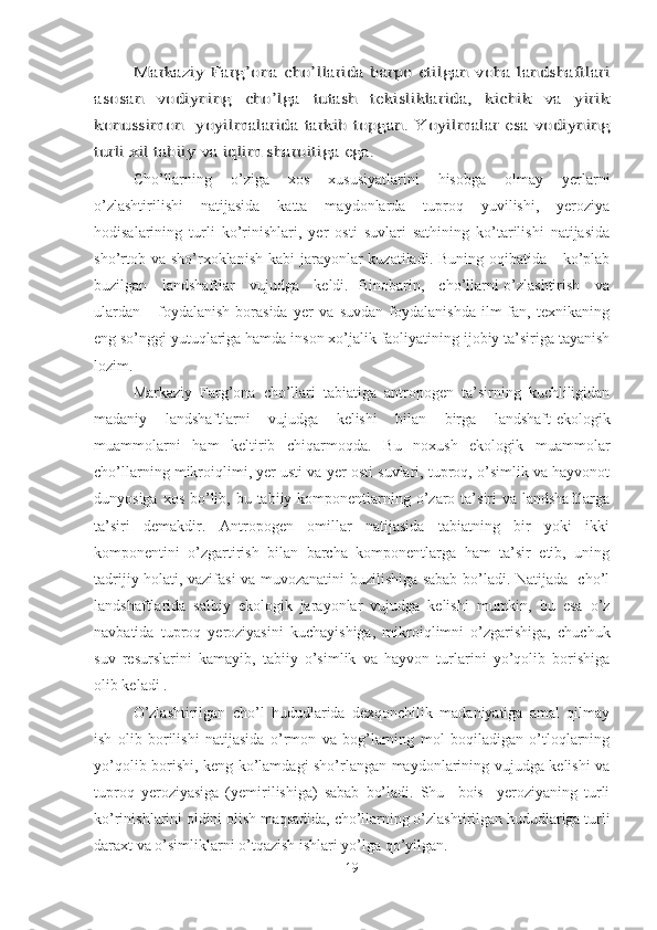 Markaziy Farg’ona cho’llarida barpo etilgan voha landshaftlari	
asosan   vodiyning   cho’lga   tutash   tekisliklarida,   kichik   va   yirik
konussimon   yoyilmalarida tarkib topgan. Yoyilmalar esa vodiyning
turli xil tabiiy va iqlim sharoitiga ega. Cho’llarning   o’ziga   xos   xususiyatlarini   hisobga   olmay   yerlarni
o’zlashtirilishi   natijasida   katta   maydonlarda   tuproq   yuvilishi,   yeroziya
hodisalarining   turli   ko’rinishlari,   yer   osti   suvlari   sathining   ko’tarilishi   natijasida
sho’rtob va  sho’rxoklanish  kabi  jarayonlar  kuzatiladi. Buning  oqibatida     ko’plab
buzilgan     landshaftlar     vujudga     keldi.   Binobarin,     cho’llarni o’zlashtirish     va
ulardan       foydalanish   borasida   yer   va   suvdan   foydalanishda   ilm-fan,   texnikaning
eng so’nggi yutuqlariga hamda inson xo’jalik faoliyatining ijobiy ta’siriga tayanish
lozim.
Markaziy   Farg’ona   cho’llari   tabiatiga   antropogen   ta’sirning   kuchliligidan
madaniy   landshaftlarni   vujudga   kelishi   bilan   birga   landshaft-ekologik
muammolarni   ham   keltirib   chiqarmoqda.   Bu   noxush   ekologik   muammolar
cho’llarning mikroiqlimi, yer usti va yer osti suvlari, tuproq, o’simlik va hayvonot
dunyosiga xos  bo’lib, bu tabiiy komponentlarning o’zaro ta’siri  va landshaftlarga
ta’siri   demakdir.   Antropogen   omillar   natijasida   tabiatning   bir   yoki   ikki
komponentini   o’zgartirish   bilan   barcha   komponentlarga   ham   ta’sir   etib,   uning
tadrijiy holati, vazifasi va muvozanatini buzilishiga sabab bo’ladi. Natijada   cho’l
landshaftlarida   salbiy   ekologik   jarayonlar   vujudga   kelishi   mumkin,   bu   esa   o’z
navbatida   tuproq   yeroziyasini   kuchayishiga,   mikroiqlimni   o’zgarishiga,   chuchuk
suv   resurslarini   kamayib,   tabiiy   o’simlik   va   hayvon   turlarini   yo’qolib   borishiga
olib keladi .
O’zlashtirilgan   cho’l   hududlarida   dexqonchilik   madaniyatiga   amal   qilmay
ish   olib   borilishi   natijasida   o’rmon   va   bog’larning   mol   boqiladigan   o’tloqlarning
yo’qolib borishi, keng ko’lamdagi sho’rlangan maydonlarining vujudga kelishi va
tuproq   yeroziyasiga   (yemirilishiga)   sabab   bo’ladi.   Shu     bois     yeroziyaning   turli
ko’rinishlarini oldini olish maqsadida, cho’llarning o’zlashtirilgan hududlariga turli
daraxt va o’simliklarni o’tqazish ishlari yo’lga qo’yilgan.
19 