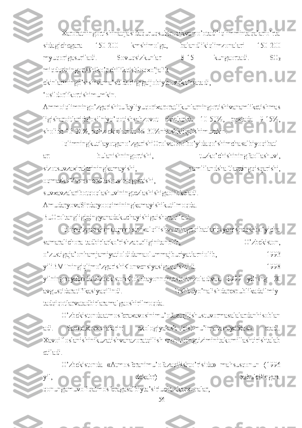 Xaroratningortishinatijasidaquruqsubtropikvamo’otadiliqlimmintaqalario’rta
sidagichegara   150-200   kmshimolga,   balandlikiqlimzonalari   150-200
myuqorigasuriladi.   Sovuqsizkunlar   8-15   kungaortadi.   SO
2
miqdoriningortishiko’pchilikqishloqxo’jalik
ekinlariningo’sishivama’suldorligigaijobiytaosirko’rsatadi,
‘osildorlikortishimumkin.
Ammoiqlimningo’zgarishitufayliyuqorixaroratlikunlarningortishivanamliketishmas
ligisharoitlarida’osilniyo’qotishsabzovot   ekinlarida   10-50%,   paxtada   9-15%,
sholida 10-20%, poliz ekinlarida 10-30%nitashkilqilishimumkin.
Iqlimningkutilayotgano’zgarishiOrolvaOrolbo’yidaqo’shimchasalbiyoqibatl
ar:   bulanishningortishi,   tuzko’chishiningfaollashuvi,
sizotsuvzaxiralariningkamayishi,   namlilandshaftlarningqisqarishi,
oqmasko’llarminerallashuviningortishi,
suvxavzalaribotqoqlashuviningtezlashishigaolibkeladi.
AmudaryovaSirdaryooqiminingkamayishikutilmoqda.
BuOroltangliginingyanadakuchayishigaishoraqiladi.
Iqlimo’zgarishimuammosinixalqilishvauningoqibatlariniyumshatishbo’yicha
samaralichora-tadbirlarko’rishzarurliginitanolib,   O’zbekiston,
o’zustigaja’onhamjamiyatioldidamaolummajburiyatlarniolib,   1993
yiliBMTningiqlimo’zgarishiKonvensiyasigaqo’shildi.   1998
yilningnoyabridaO’zbekistonKiotobayonnomasiniimzoladivau   1999   yilning   20
avgustidaratifikasiyaqilindi.   Ushbuyo’nalishdarespublikadailmiy-
tadqiqotlarvatadbirlaramalgaoshirilmoqda.
O’zbekistondaatmosferaxavosinimu’ofazaqilishustuvormasalalardanhisoblan
adi.   Sanoatkorxonalarini   ekologiyalash-tirishmu’imahamiyatkasb   etadi.
Xavoifloslanishinikuzatishvanazoratqilish-monitoringtiziminitakomillashtirishtalab
etiladi. 
O’zbekistonda   «Atmosferanimu’ofazaqilishto’risida»   mahsusqonun   (1996
yil,   dekabr)   qabulqilingan.
qonungamuvofiqatmosferagasalbiyta’siriuchunkorxonalar,
56 