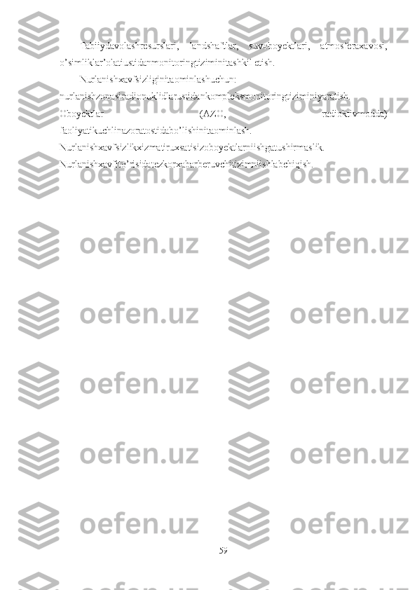 Tabiiydavolashresurslari,   landshaftlar,   suvoboyektlari,   atmosferaxavosi,
o’simliklar’olatiustidanmonitoringtiziminitashkil etish.
Nurlanishxavfsizliginitaominlashuchun:
nurlanishzonasiradionuklidlarustidankompleksmonitoringtiziminiyaratish.
Oboyektlar   (AZO,   radioktivmodda)
faoliyatikuchlinazoratostidabo’lishinitaominlash.
Nurlanishxavfsizlikxizmatiruxsatisizoboyektlarniishgatushirmaslik.
Nurlanishxavfito’risidatezkorxabarberuvchitizimniishlabchiqish.
59 