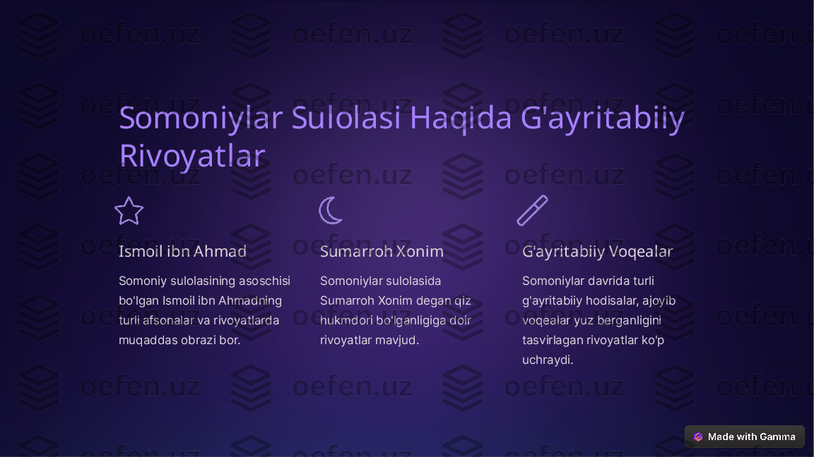 Somoniylar Sulolasi Haqida G'ayritabiiy 
Rivoyatlar
Ismoil ibn Ahmad
Somoniy sulolasining asoschisi 
bo'lgan Ismoil ibn Ahmadning 
turli afsonalar va rivoyatlarda 
muqaddas obrazi bor. Sumarroh Xonim
Somoniylar sulolasida 
Sumarroh Xonim degan qiz 
hukmdori bo'lganligiga doir 
rivoyatlar mavjud. G'ayritabiiy Voqealar
Somoniylar davrida turli 
g'ayritabiiy hodisalar, ajoyib 
voqealar yuz berganligini 
tasvirlagan rivoyatlar ko'p 
uchraydi.  