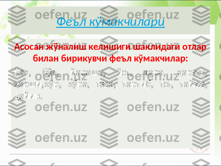 Феъл кўмакчилари
Асосан жўналиш келишиги шаклидаги отлар 
билан бирикувчи феъл кўмакчилар:
Бақ,  бўл,  йараша,  йэт,  қара,  қариш, 
қарши,кўр,  кўра,  тарт,  тартиб,  тэг,  тайин, 
дайин.       