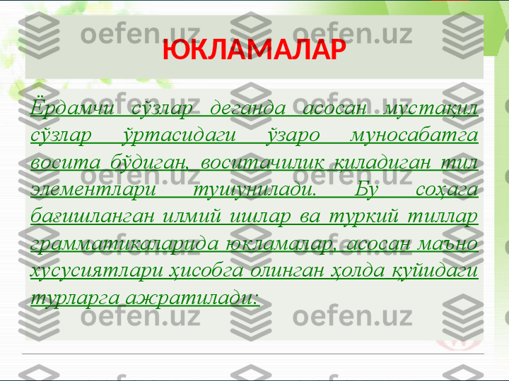 ЮКЛАМАЛАР
Ёрдамчи  сўзлар  деганда  асосан  мустақил 
сўзлар  ўртасидаги  ўзаро  муносабатга 
восита  бўдиган,  воситачилик  қиладиган  тил 
элементлари  тушунилади.  Бу  соҳага 
бағишланган  илмий  ишлар  ва  туркий  тиллар 
грамматикаларида  юкламалар,  асосан  маъно 
хусусиятлари ҳисобга олинган ҳолда қуйидаги 
турларга ажратилади:       