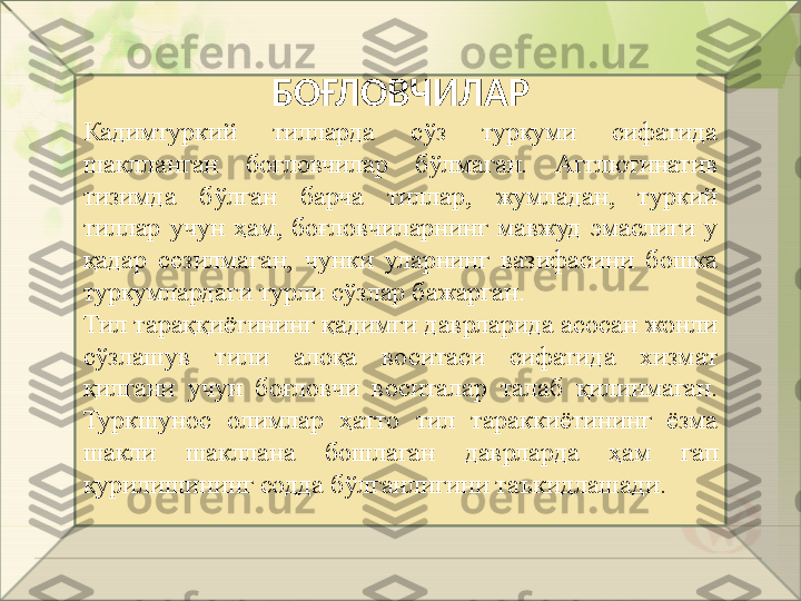 БОҒЛОВЧИЛАР
Кадимтуркий  тилларда  сўз  туркуми  сифатида 
шаклланган  боғловчилар  бўлмаган.  Агглютинатив 
тизимда  бўлган  барча  тиллар,  жумладан,  туркий 
тиллар  учун  ҳам,  боғловчиларнинг  мавжуд  эмаслиги  у 
қадар  сезилмаган,  чунки  уларнинг  вазифасини  бошка 
туркумлардаги турли сўзлар бажарган .
Тил тараққиётининг қадимги даврларида асосан жонли 
сўзлашув  тили  алоқа  воситаси  сифатида  хизмат 
қилгани  учун  боғловчи  воситалар  талаб  қилинмаган. 
Туркшунос  олимлар  ҳатто  тил  тараккиётининг  ёзма 
шакли  шакллана  бошлаган  даврларда  ҳам  г a п  
қурилишининг содда бўлганлигини таъкидлашади.       