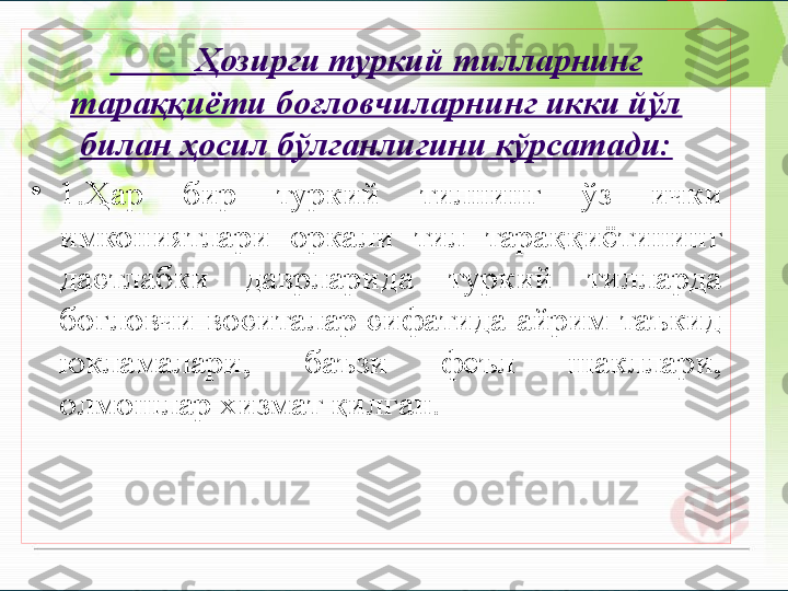           Ҳозирги туркий тилларнинг 
тараққиёти боғловчиларнинг икки йўл 
билан ҳосил бўлганлигини кўрсатади:
•
1.Ҳар  бир  туркий  тилнинг  ўз  ички 
имкониятлари  оркали  тил  тараққиётининг 
дастлабки  даврларида  туркий  тилларда 
боғловчи воситалар сифатида айрим таъкид 
юкламалари,  баъзи  феъл  шакллари, 
олмошлар хизмат қилган.        