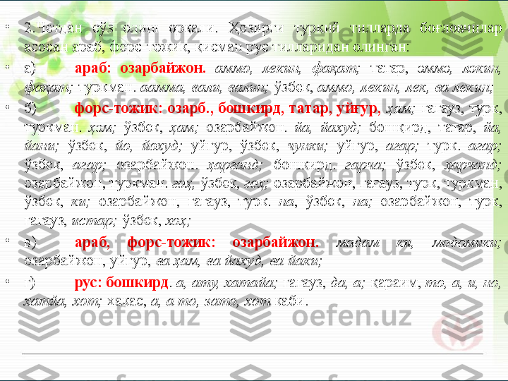 •
2.Четдан  сўз  олиш  орқали.  Ҳозирги  туркий  тилларда  боғловчилар 
асосан араб, форс-тожик, қисман рус тилларидан олинган:
•
а) араб:  озарбайжон.  аммо,  лекин,  фақат;   татар,  эммэ,  лэкин, 
фақат;  туркман.  аамма, вали, валин;  ўзбек,  аммо, лекин, лек, ва лекин;
•
б) форс-тожик:  озарб.,  бошкирд,  татар,  уйғур,  ҳам;   гагауз,  турк, 
туркман.  ҳэм;   ўзбек,  ҳам;   озарбайжон.  йа,  йахуд;   бошқирд,  татар,  йа, 
йани;   ўзбек,  йо,  йохуд;   уйғур,  ўзбек,  чунки;   уйгур,  агар;   турк.  агар; 
ўзбек,  агар;   озарбайжон.  ҳарганд;   бошқирд.  гарча;   ўзбек,  ҳарчанд; 
озарбайжон, туркман.  гоҳ,  ўзбек,  гоҳ;  озарбайжон, гагауз, турк, туркман, 
ўзбек,  ки;   озарбайжон,  гагауз,  турк.  на ,  ўзбек,  на;   озарбайжон,  турк, 
гагауз,  истар;  ўзбек,  хоҳ;
•
в) араб,  форс-тожик:  озарбайжон.   мадам  ки,  модомики;  
озарбайжон, уйгур,  ва ҳам, ва йахуд, ва йаки;
•
г) рус: бошкирд .  а, ату, хатайа;  гагауз,  да, а;  қараим,  то, а, и, но, 
хатйа, хот;  хакас,  а, а то, зато, хот  каби.       