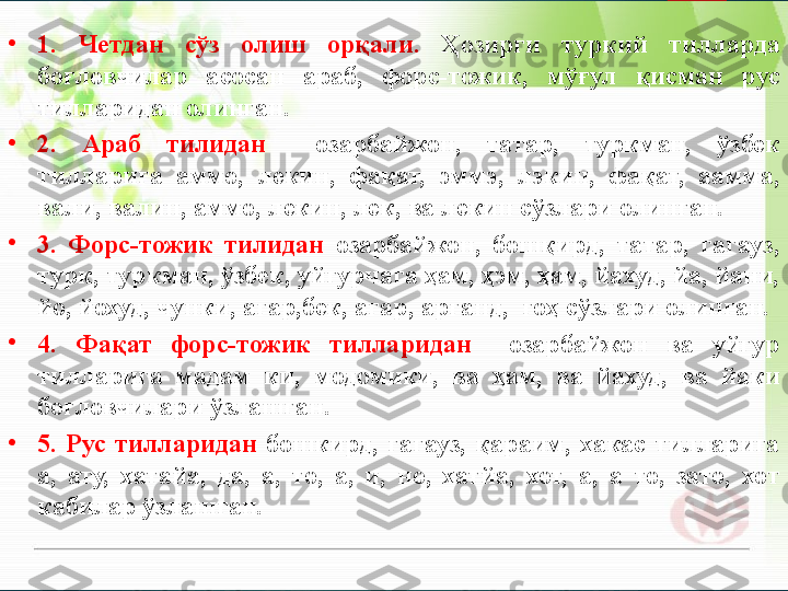 •
1.  Четдан  сўз  олиш  орқали.  Ҳозирги  туркий  тилларда 
боғловчилар  асосан  араб,  форс-тожик,  мўғул  қисман  рус 
тилларидан олинган.
•
2.  Араб  тилидан    озарбайжон,  татар,  туркман,  ўзбек 
тилларига  аммо,  лекин,  фақат,  эммэ,  лэкин,  фақат,  аамма, 
вали, валин, аммо, лекин, лек, ва лекин сўзлари олинган.
•
3.  Форс-тожик  тилидан  озарбайжон,  бошқирд,  татар,  гагауз, 
турк, туркман, ўзбек, уйғурчага ҳам, ҳэм, ҳам, йахуд, йа, йани, 
йо, йохуд, чунки, агар,бек, агар, арганд,  гоҳ сўзлари олинган. 
•
4.  Фақат  форс-тожик  тилларидан    озарбайжон  ва  уйғур 
тилларига  мадам  ки,  модомики,  ва  ҳам,  ва  йахуд,  ва  йаки 
боғловчилари ўзлашган.
•
5.  Рус  тилларидан  бошкирд,  гагауз,  қараим,  хакас  тилларига 
а,  ату,  хатайа,  да,  а,  то,  а,  и,  но,  хатйа,  хот,  а,  а  то,  зато,  хот 
кабилар ўзлашган.       