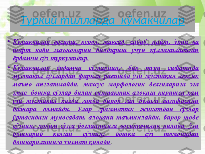 T уркий тилларда    кўмакчилар
•
Кўмакчилар  восита,  қурол,  максад,  сабаб,  пайт,  ўрин  ва 
шарт  каби  маъноларни  билдириш  учун  қўлланиладиган 
ёрдамчи сўз туркумидир.
•
Кўмакчилар  ёрдамчи  сўзларнинг  бир  тури  сифатида 
мустақил  сўзлардан  фарқли  равишда  ўзи  мустақил  лексик 
маъно  англатмайди,  махсус  морфологик  белгиларига  эга 
эмас,  бошқа  сўзлар  билан  синтактик  алоқага  киришса  ҳам 
ўзи  мустақил  ҳолда  гапда  бирор  гап  бўлаги  вазифасини 
бажара  олмайди.  Улар  грамматик  жихатдан  сўзлар 
ўртасидаги  муносабат,  алоқани  таъминлайди,  бирор  тобе 
сўзнинг  ҳоким  сўзга  боғланишига  воситачилик  қилади,  ўзи 
бошқариб  келган  сўзнинг  бошқа  сўз  томонидан 
бошқарилишига хизмат қилади .       