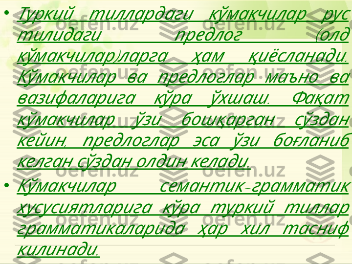 •       	Туркий тиллардаги кўмакчилар рус	
    (  	тилидаги предлог олд	
)     . 	кўмакчилар ларга ҳам қиёсланади	
         	Кўмакчилар ва предлоглар маъно ва	
    .   	вазифаларига кўра ўхшаш Фақат	
       	кўмакчилар ўзи бошқарган сўздан	
,         	кейин предлоглар эса ўзи боғланиб	
      .	келган сўздан олдин келади
•	
  -  	Кўмакчилар семантик грамматик	
       	хусусиятларига кўра туркий тиллар	
       	грамматикаларида ҳар хил тасниф	
.	килинади
        