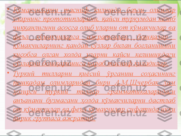 •
Кўмакчиларни  тасниф  қилишда  баъзи  олимлар 
уларнинг  прототипларини,  қайси туркумдан келиб 
чиққанлигини асосга олиб уларни от кўмакчилар ва 
феъл  кўмакчиларга  ажратсалар,  бошқалар   
кўмакчиларнинг  қандай  сўзлар  билан  боғланишини 
хисобга  олган  холда  уларни  кайси  келишикдаги 
сўзларни бошқаришига қараб тасниф қиладилар.
•
Туркий  тилларни  қиёсий  ўрганиш  соҳасининг 
пешқадам  олимларидан  бири  А.М.Шчербак  ҳам 
ҳозирги  туркий  тиллар  грамматикаларидаги 
анъанани  бузмагани  ҳолда  кўмакчиларни  дастлаб 
от кўмакчилар ва феъл кўмакчилар сифатида икки 
йирик группага ажратиб:       