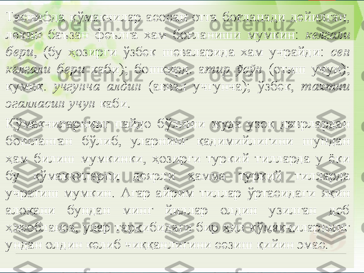 
•
Таснифда  кўмакчилар  асосан  отга  боғланади  дейилган, 
лекин  баъзан  феълга  хам  боғланиши  мумкин:  келгали 
бери ,  (бу  ҳозирги  ўзбек  шеваларида  хам  учрайди:  сен 
келгали  бери   каби);  бошқирд.  а тир  ўсўн  (отиш  учун); 
қумиқ.  учгунча  алдин   (аввал  учгунча);  ўзбек,  тахтни 
эгалласин учун  каби.
•
К ўмакчиларнинг  пайдо  бўлиши  жуда  узоқ  даврлардан 
бошланган  бўлиб,  уларнинг  қадимийлигини  шундан 
ҳам  билиш  мумкинки,  ҳозирги  туркий  тилларда  у  ёки 
бу  кўмакчиларни  деярли  ҳамма  туркий  тилларда 
учратиш  мумкин.  Агар  айрим  тиллар  ўртасидаги  яқин 
алоқани  бундан  минг  йиллар  олдин  узилган  деб 
ҳисобланса,  улар  таркибидаги  бир  хил  кўмакчиларнинг 
ундан олдин келиб чиққанлигини сезиш қийин эмас.       