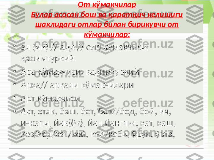 От кўмакчилар
Булар асосан бош ва қаратқич келишиги 
шаклидаги отлар билан бирикувчи от 
кўмакчилар:
•
ал (ин) // алд // олд кумакчиси: 
қадимтуркий. 
•
Ара кўмакчиси: қадимтуркий
•
Арқа// арқали кўмакчилари
•
Арт кўмакчиси
•
Аст, этак, баш, бет, боз//бод, бой, ич, 
ичкари, йак(ёқ), йан,йанглиғ, қат, қаш, 
кез/кед/кет/кей, кеп/кеби, ўрун, ўрта,        