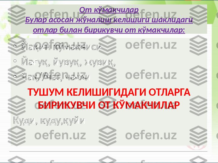 От кўмакчилар
Булар асосан жўналиш келишиги шаклидаги 
отлар билан бирикувчи от кўмакчилар:
•
Йақин кўмакчиси
•
Йағуқ, йувуқ, жувиқ,
•
Чақ//чаг, чағли
ТУШУМ КЕЛИШИГИДАГИ ОТЛАРГА 
БИРИКУВЧИ ОТ КЎМАКЧИЛАР
Куди, куду,қуйи       